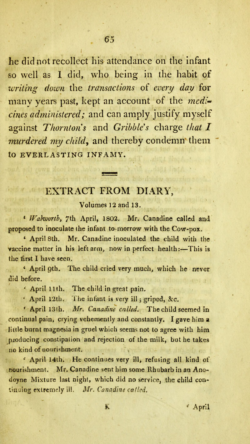 6d he did not recollect his attendance on the infant so well as 1 did, who being in the habit of writing down the transactions of every day for many years past, kept an account of the medi~ cines administered; and can amply justify myself against Thorntons and Gribble's charge that I murdered my child, and thereby condemn them to EVERLASTING INFAMY. EXTRACT FROM DIARY, Volumes 12 and 13. « Walworth, 7 th April, 1802. Mr. Canadine cabled and proposed to inoculate the infant to morrow with the Cow-pox. 4 April 8th. Mr. Canadine inoculated the child with the vaccine matter in his left arm, now in perfect health:—This is the first I have seen. 4 April pth. The child cried very much, which he never did before. ' April 11th. The child in great pain. ' April 12th. The infant is very ill; griped, &c. r April 13th. Mr. Canadine called. The child seemed in continual pain, crying vehemently and constantly. I gave him a little burnt magnesia in gruel which seems not to 3gree with him producing constipation and rejection of the milk, but he takes no kind of nourishment. < April 14th. He continues very ill, refusing all kind of nourishment. Mr. Canadine sent him some Rhubarb in an Ano- doy.ne Mixture last night, which did no service, the child con- tinuing extremely ill. Mr. Canadine called.