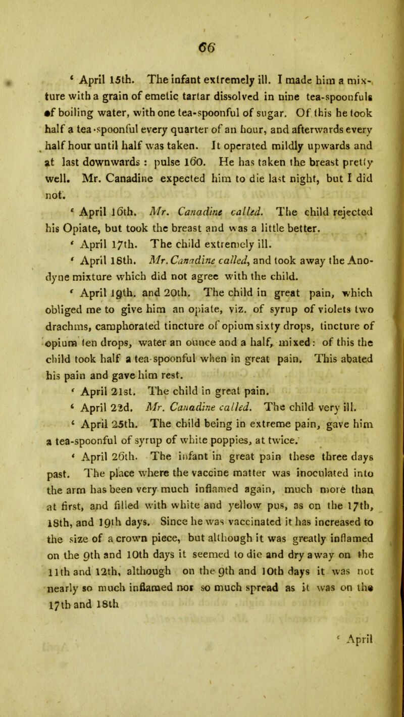 <56' * April 15th. The infant extremely ill. I made him a mix- ture with a grain of emetic tartar dissolved in nine tea-spoonfuls •f boiling water, with one tea-spoonful of sugar. Of this he took half a tea-spoonful every quarter of an hour, and afterwards every half hour until half was taken. It operated mildly upwards and at last downwards : pulse l60. He has taken the breast pretty well. Mr. Canadine expected him to die last night, but I did not. 1 April 16th. Mr. Canadine called. The child rejected his Opiate, but took the breast and was a little better. ' April 17th. The child extremely ill. f April 18th. Mr. Canadine called, and took away the Ano- dyne mixture which did not agree with the child. ( April 19th. and 20th. The child in great pain, which obliged me to give him an opiate, viz. of syrup of violets two drachms, camphorated tincture of opium sixty drops, tincture of opium fen drops, water an ounce and a half, mixed: of this the child took half a tea spoonful when in great pain. This abated his pain and gave him rest. ' April 21st. The child in great pain. c April 22d. Mr. Canadine called. The child very ill. 4 April 25th. The child being in extreme pain, gave him a tea-spoonful of syrup of white poppies, at twice. * April 26th. The infant in great p3in these three days past. The place where the vaccine matter was inoculated into the arm has been very much inflamed again, much more than at first, and filled with white and yellow pus, as on the 17th, 18th, and 19th days. Since he was vaccinated it has increased to the size of a crown piece, but although it was greatly inflamed on the 9th and 10th days it seemed to die and dry away on the 11th and 12th, although on the 9th and 10th days it was not nearly so much inflamed not so much spread as it was on the 17th and 18th