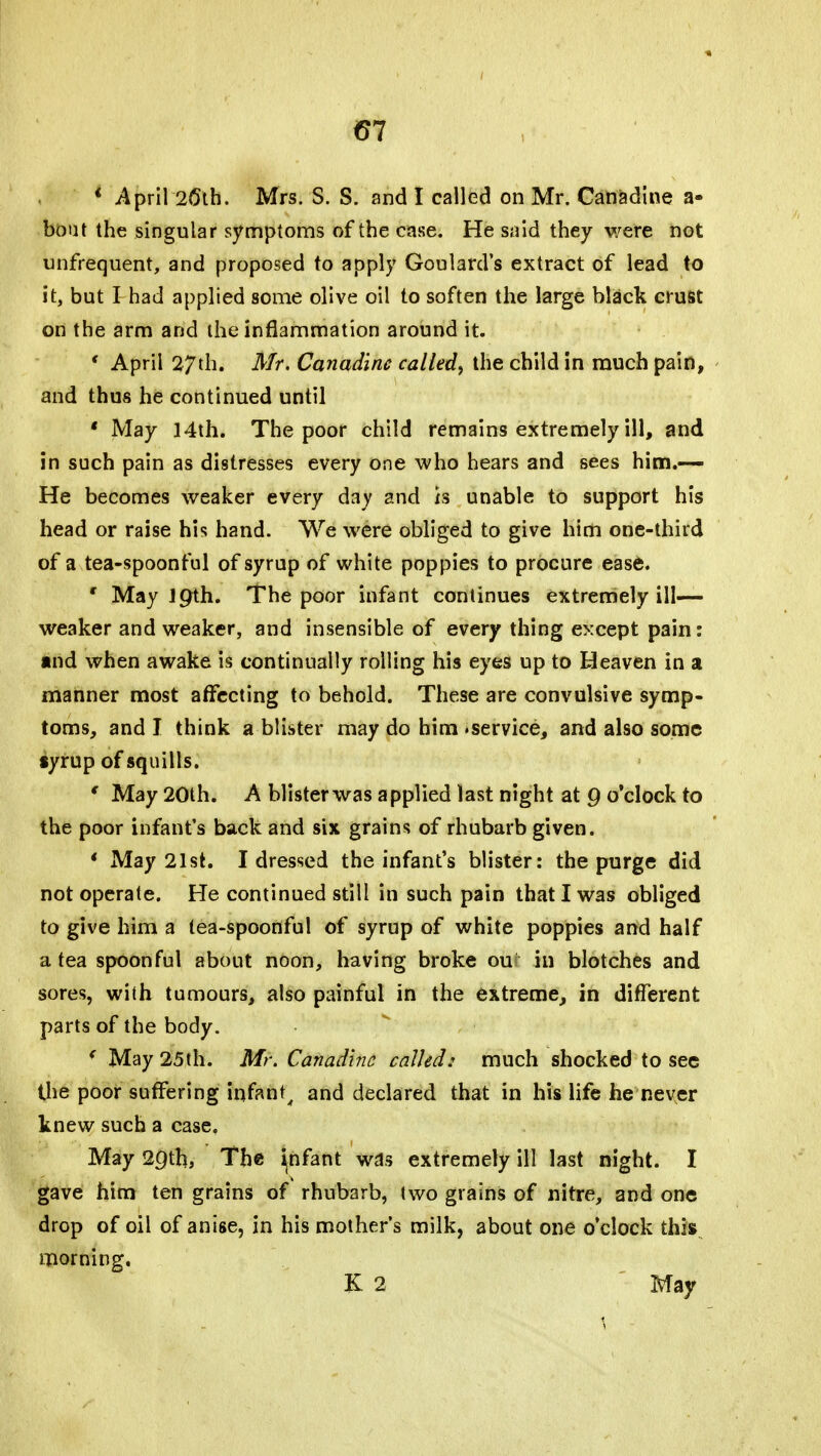 61 1 April 26th. Mrs. S. S. and I called on Mr. Canadine a- boat the singular symptoms of the case. He said they were not unfrequent, and proposed to apply Goulard's extract of lead to it, but I had applied some olive oil to soften the large black crust on the arm and the inflammation around it. ' April 27th. Mr. Canadine called, the child in much pain, and thus he continued until ' May 14th. The poor child remains extremely ill, and in such pain as distresses every one who hears and sees him.— He becomes weaker every day and is unable to support his head or raise his hand. We were obliged to give him one-third of a tea-spoonful of syrup of white poppies to procure ease. ■ May Jpth. The poor infant continues extremely ill— weaker and weaker, and insensible of every thing except pain: and when awake is continually rolling his eyes up to Heaven in a manner most affecting to behold. These are convulsive symp- toms, and I think a blister may do him .service, and also some «yrup of squills. ( May 20th. A blister was applied last night at Q o'clock to the poor infant's back and six grains of rhubarb given. ' May 21st. I dressed the infant's blister: the purge did not operate. He continued still in such pain that I was obliged to give him a tea-spoonful of syrup of white poppies and half a tea spoonful about nOon, having broke ou in blotches and sores, with tumours, also painful in the extreme, in different parts of the body. ( May 25th. Mr. Canadine called: much shocked to see the poor suffering infant, and declared that in his life he never knew such a case. May 2Qth, The ^nfant wds extremely ill last night. I gave him ten grains of rhubarb, two grains of nitre, and one drop of oil of anise, in his mother's milk, about one o'clock this morning. K 2 May