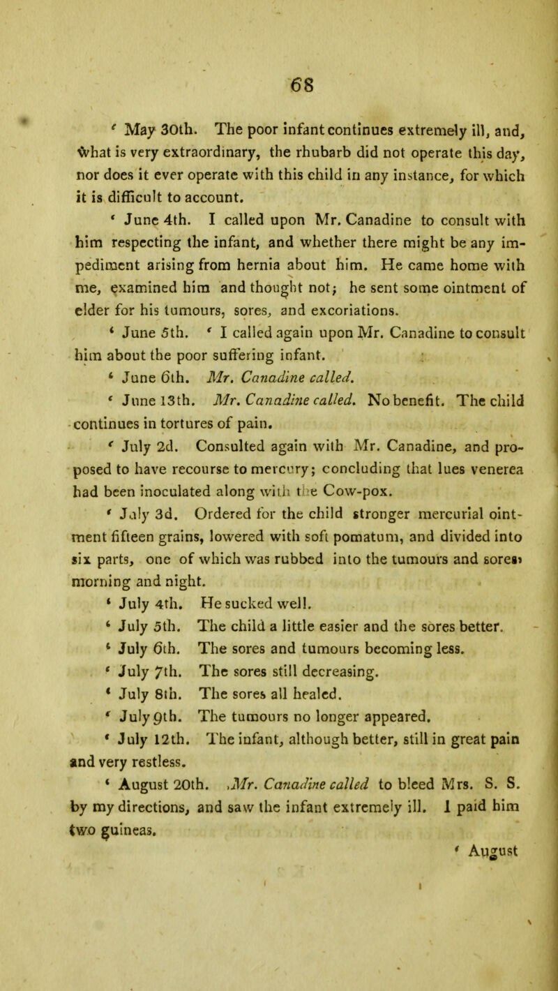 e May 30th. The poor infant continues extremely ill, and, what is very extraordinary, the rhubarb did not operate this day, nor does it ever operate with this child in any instance, for which it is difficult to account. ■ June 4th. I called upon Mr. Canadine to consult with him respecting the infant, and whether there might be any im- pediment arising from hernia about him. He came home with me, examined him and thought not; he sent some ointment of elder for his tumours, sores, and excoriations. * June 5th. ' I called again upon Mr. Canadine to consult him about the poor suffering infant. 4 June 6th. Mr. Canadine called. 'June 13th. Mr. Canadine called. No benefit. The child continues in tortures of pain. ' July 2d. Consulted again with Mr. Canadine, and pro- posed to have recourse to mercury; concluding that lues venerea had been inoculated along with t e Cow-pox. ' Jaly 3d. Ordered for the child stronger mercurial oint- ment fifteen grains, lowered with soft pomatum, and divided into six parts, one of which was rubbed into the tumours and sores* morning and night. 4 July 4th. He sucked well. 4 July 5th. The child a little easier and the sores better. 4 July 6th. The sores and tumours becoming less. ' July 7th. The sores still decreasing. ' July 8th. The sores all healed. f July9tb. The tumours no longer appeared. ' July 12th. The infant, although better, still in great pain and very restless. 4 August 20th. ,Mr. Canadine called to bleed Mrs. S. S. by my directions, and saw the infant extremely ill. 1 paid him two guineas. ' August