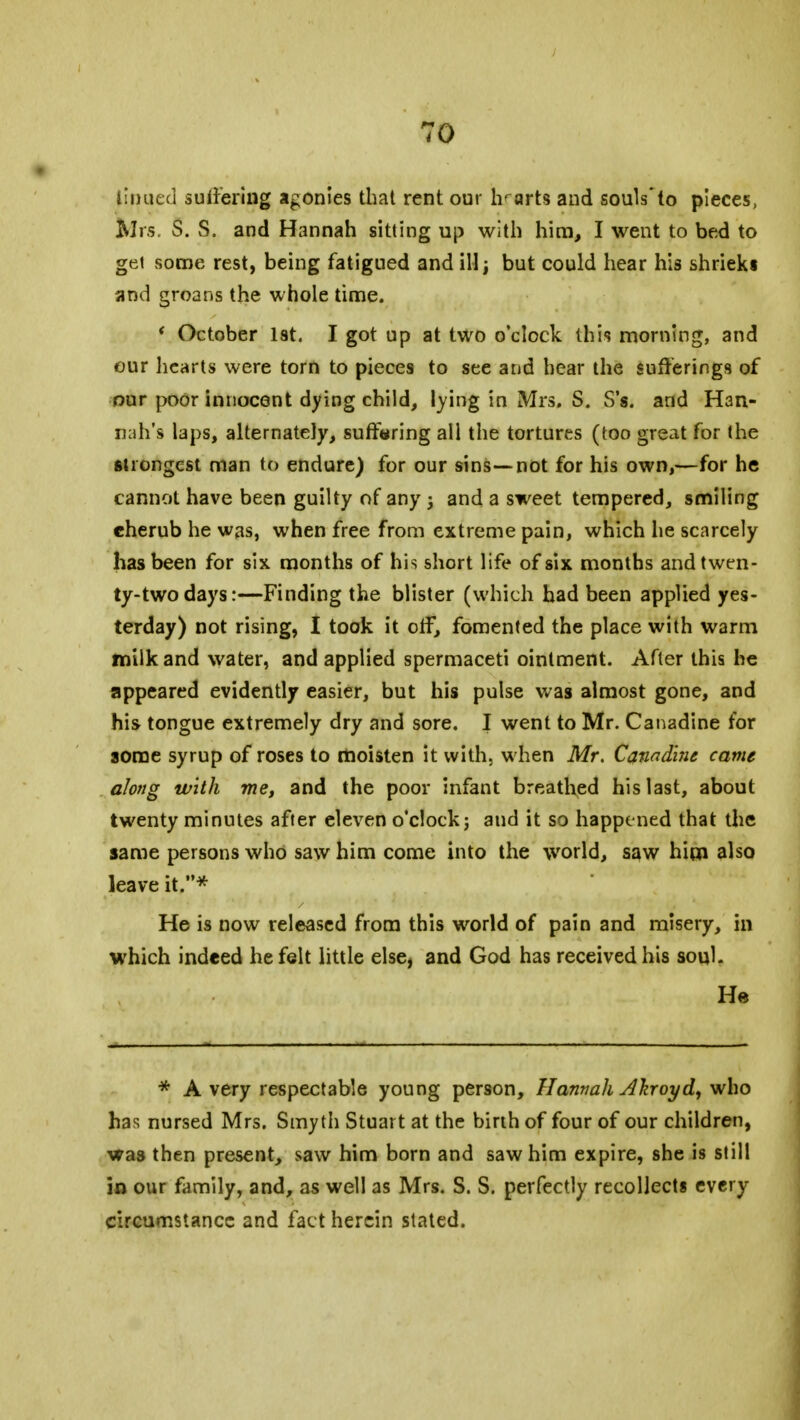 Unued suffering agonies that rent our lv arts and souls* to pieces, Mrs. S. vS. and Hannah sitting up with him, I went to bed to get some rest, being fatigued and ill j, but could hear his shrieks and groans the whole time. * October 1st. I got up at two o'clock this morning, and our hearts were torn to pieces to see and hear the sufferings of our poor innocent dying child, lying in Mrs. S. S's. and Han- nah's laps, alternately, suffering all the tortures (too great for the strongest man to endure) for our sins—not for his own,—for he cannot have been guilty of any j and a sweet tempered, smiling cherub he was, when free from extreme pain, which he scarcely has been for six months of his short life of six months and twen- ty-two days:—Finding the blister (which had been applied yes- terday) not rising, I took it off, fomented the place with warm milk and water, and applied spermaceti ointment. After this he appeared evidently easier, but his pulse was almost gone, and his tongue extremely dry and sore. I went to Mr. Canadine for some syrup of roses to moisten it with, when Mr. Canadine came along with me, and the poor infant breathed his last, about twenty minutes after eleven o'clock j and it so happened that the same persons who saw him come into the world, saw him also leave it.* He is now released from this world of pain and misery, in which indeed he felt little else, and God has received his soyl. He * A very respectable young person, Hannah Aliroyd, who has nursed Mrs. Smyth Stuart at the birth of four of our children, was then present, saw him born and saw him expire, she is still in our family, and, as well as Mrs. S. S. perfectly recollects every circumstance and fact herein stated.