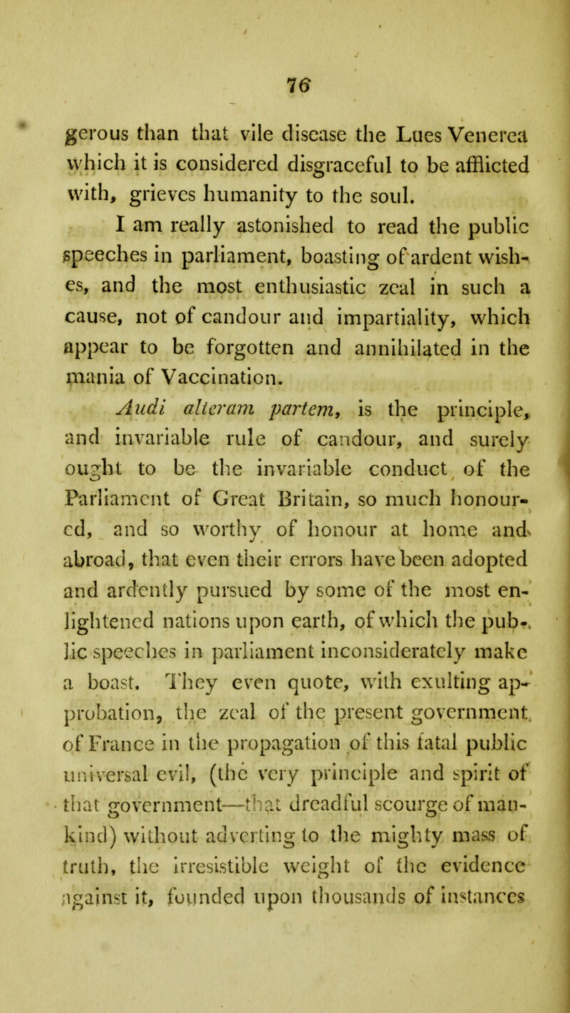 16 gerous than that vile disease the Lues Venerea which it is considered disgraceful to be afflicted with, grieves humanity to the soul. I am really astonished to read the public speeches in parliament, boasting of ardent wish- es, and the most enthusiastic zeal in such a cause, not of candour and impartiality, which appear to be forgotten and annihilated in the mania of Vaccination. Audi alteram partem, is the principle, and invariable rule of candour, and surely ou?ht to be the invariable conduct of the Parliament of Great Britain, so much honour- ed, and so worthy of honour at home and abroad, that even their errors have been adopted and ardently pursued by some of the most en- lightened nations upon earth, of which the pub-, lie speeches in parliament inconsiderately make a boast. They even quote, with exulting ap- probation, the zeal of the present government of France in the propagation of this fatal public universal evil, (the very principle and spirit of that. government—that dreadful scourge of man- kind) without adverting to the mighty mass of truth, the irresistible weight ot the evidence ngainst it, founded upon thousands of instances