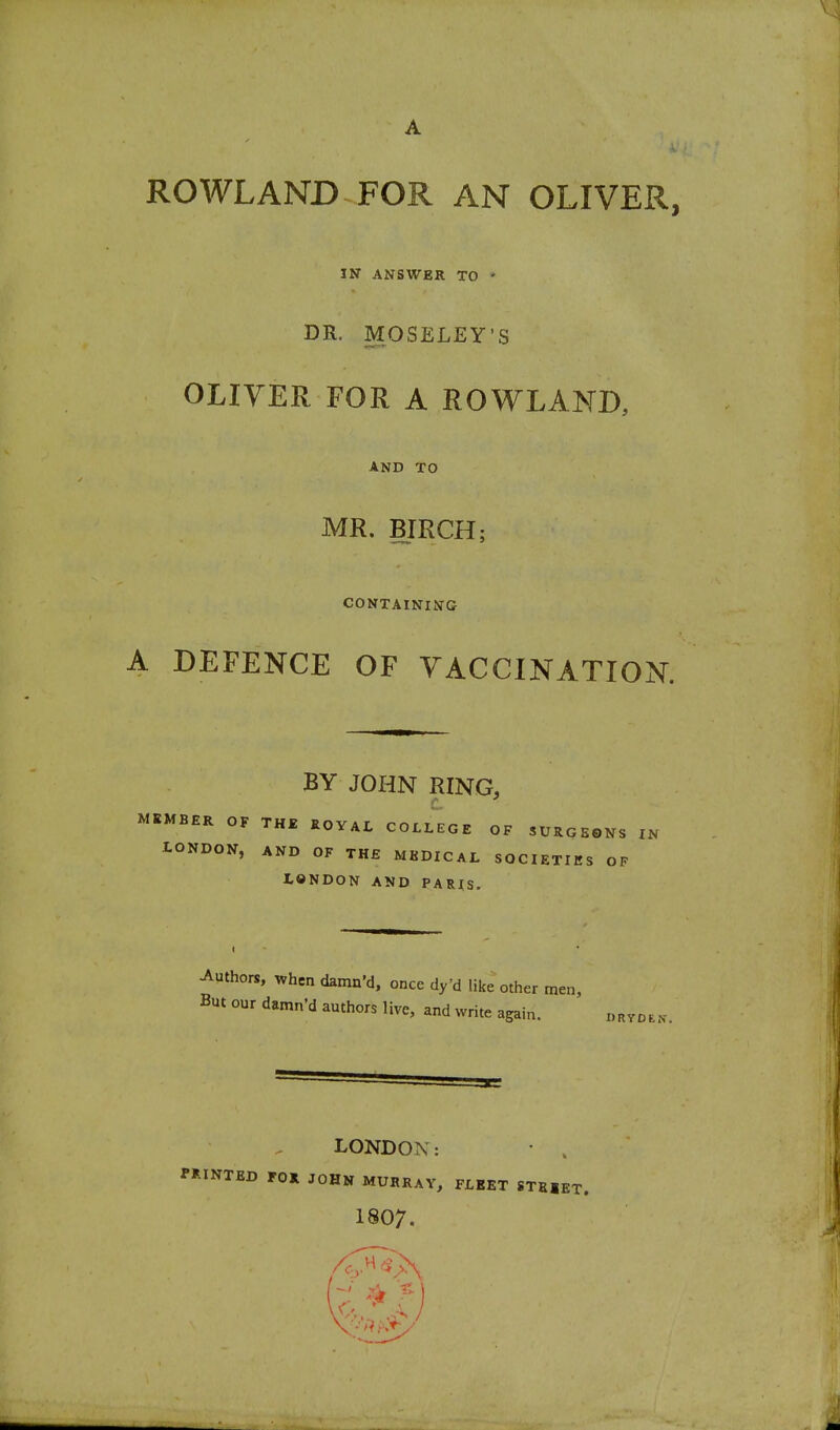 A ROWLAND FOR AN OLIVER, IN ANSWER TO DR. MOSELEY'S OLIVER FOR A ROWLAND, AND TO MR. BIRCH; CONTAINING A DEFENCE OF VACCINATION. BY JOHN RING, MEMBER OF THE ROYAL COLLEGE OF SURGEONS IN tONDON, AND OF THE MKDICAL SOCIETIES OF LONDON AND PARIS. Authors, when damn'd, once dy'd like other men. But our damn'd authors live, and write again. navDEK. LONDON: • . PRINTED rOR JOHN MURRAY, FLEET STSIET. 1807.