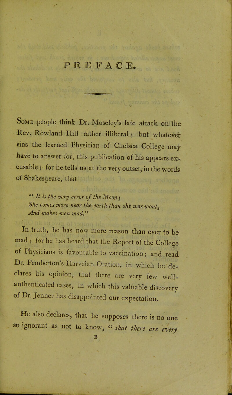 PREFACE. Some people think Dr. Moseley's late attack on the Rev. Rowland Hill rather illiberal; but whatever sins the learned Physician of Chelsea College may have to answer for, this publication of his appears ex- cusable ; for he tells us at the very outset, in the words of Shakespeare, that // is the very error of the Moon j She comes more near the earth than she was wont. And makes men mad. In truth, he has now more reason than ever to be mad ; for he has heard that the Report of the College of Physicians is favourable to vaccination ; and read Dr. Pemberton's Harveian Oration, in which he de- clares his opinion, that there are very few well- authenticated cases, in which this valuable discovery of Dr Jenner has disappointed our expectation. He also declares, that he supposes there is no one SD ignorant as not to know,  thai there are every B