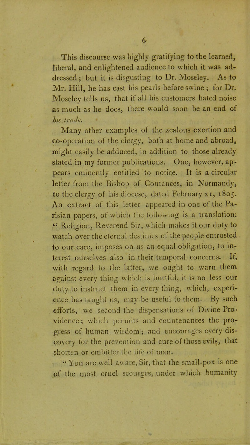 This discourse was highly gratifying to the learned, liberal, and enlightened audience to which it was ad- dressed ; but it is disgusting to Dr. Moseley. As to Mr. Hill, he has cast his pearls before swine ; for Dr. Moseley tells us, that if all his customers hated noise as much as he does, there would soon be an end of his trade. Many other examples of the zealous exertion and co-operation of the clergy, both at home and abroad, might easily be adduced, in addition to those already stated in my former publications. One, however, ap- pears eminently entitled to notice. It is a circular letter from the Bishop of Coutanccs, in Normandy, to the clergy of his diocese, dated February 21, 1805. An extract of this letter appeared in one of the Pa- risian papers, of which the following is a translation; Religion, Reverend Sir, which makes it our duty to watch over the eternal destinies of the people entrusted to our care, imposes on us an equal obligation, to in- terest ourselves also in their temporal concerns. If, with regard to the latter, we ought to warn thena ggainst every thing which is hurtful, it is no less our duty to instruct them in every thing, which, experi- ence has taught us, may be useful to them. By such efforts, we second the dispensations of Divine Pro- vidence; which permits and countenances the pro- gress of human wisdom ; and encourages every dis- covery for the prevention and cure of those evils, that shorten or embitter the life of man. Yon are well aware, Sir, that the small-pox is one qf the most cruel scourges, under which humanity