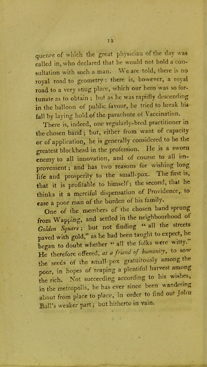 quenre of which the great physician of the day was called in, who declared that he would not hold a con- sultation with such a nian. We are told, there is no royal road to geometry : there is, however, a royal road to a very snug place, which our hero was so for- tunate as to obtain ; but as he was rapidly descending in the balloon of public favour, he tried to break his fall by laying hold of the parachute of Vaccination. There is, indeed, one regularly-bred practitioner in the chosen band; but, either from want of capacity or of application, he k generally considered to be the greatest blockhead in the profession. He is a sworn enemy to all innovation, and of course to all im- provement ; and has two reasons for wishing long life and prosperity to the small-pox. The first is, that it is profitable to himself; the second, that he thinks it a merciful dispensation of Providence,, to ease a poor man of the burden of his family. One of the members of the chosen band sprung from Wapping, and settled in the neighbourhood of GoUen Square; but not finding  all the streets paved with gold, as he had been taught to expect, he began to doubt whether  all the folks were witty.'* He therefore offered, ns a friend of humanity, to sow the seeds of the small-pox gratuitously among the poor, in hopes of reaping a plentiful harvest among the rich. Not succeeding according to bis wjshes, in the metropolis, he has ever since been wandenng about from place to place, in order to find out JohQ- BuU's weaker part; but hitherto in Vain.