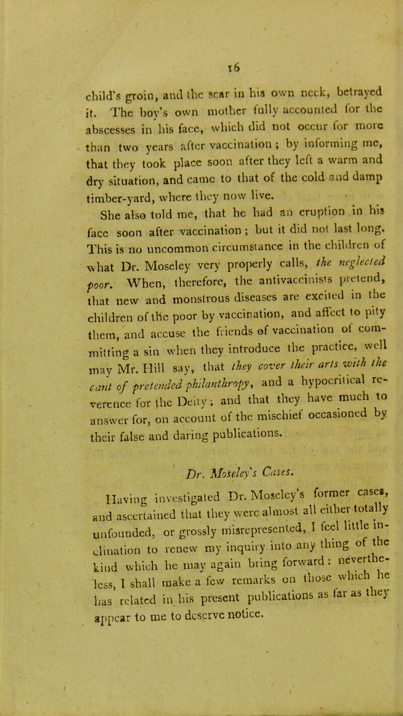 child's groin, and the scar in his own neck, betrayed it. The boy's own mother fully accounted for the abscesses in his face, which did not occur for more than two years after vaccination ; by informing me, that they took place soon after they left a warm and dry situation, and came to that of the cold and damp timber-yard, where they now live. She also told me, that he had an eruption in his face soon after vaccination; but it did not last long. This is no uncommon circumstance in the children of uhat Dr. Moseley very properly calls, ihe neglec/ed poor. When, therefore, the antivaccinists pretend, that new and monstrous diseases are excited in the children of the poor by vaccination, and affect to pity them, and accuse the friends of vaccination of com- mitting a sin when they introduce the practice, well may Mr. Hill say, that ihey cover their arts with the cant of pretended philanthropy, and a hypocritical re- verence for the Deity; and that they have much to answer for, on account of the mischief occasioned by their false and daring publications. Dr. Moseley s Cases. Having investigated Dr. Moseley's former case., and ascertained that they were almost all either totally unfounded, or grossly misrepresented, I feel little in- clination to renew my inquiry into any thing of the kind which he may again bring forward : neverthe- less, I shall make a few remarks on those which he has related in his present publications as far as they appear to me to deserve notice.