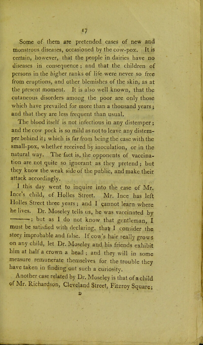 Some of them are pretended cases of new and monstrous diseases, occasioned by the cow-pox. It is certain, however, that the people in dairies have no diseases in consequence ; and that the children of persons in the higher ranks of life were never so free from eruptions, and other blemishes of the skin, as at the present moment. It is also well known, that the cutaneous disorders among the poor are only those which have prevailed for more than a thousand years; and that they are less frequent than usual. The blood itself is not infectious in any distemper; and the cow pock is so mild as not to leave any distem- per behind it; which is far from being the case with the small-pox, whether received by inoculation, or in the natural way. The fact is, the opponents of vaccina- tion are not quite so ignorant as they pretend; but they know the weak side of the public, and make their attack accordingly. 1 this day went to inquire into the case of Mr. Ince's child, of Holies Street. Mr. Ince has left Holies Street three years ; and I 9annot learn where he lives. Dr. Moseley tells us, he was vaccinated by •; but as I do not know that gentleman, I must be satisfied with declaring, that? I consider the story improbable and false. If cow's hair really grows on any child, let Dr. Moseley and. his friends exhibit him at half a crown a head ; and they will in some measure remunerate themselves for the trouble they have taken in finding out such a curiosity. Another case related by Dr. Moseley is that of a child of Mr. Richardson, Cleveland Street, Fitzroy Square;