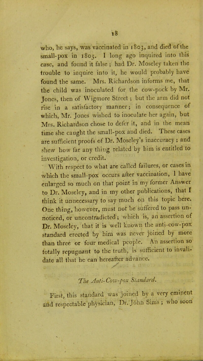 who, be says, was vaccinaled in 1803, and died of the small-pox in 1805. I long ago inquired into this case, and found it false ; had Dr. Moscley taken the trouble to inquire into it, he would probably have found the same. Mrs. Richardson informs me, that the child was inoculated for the cow-pock by Mr. Jones, then of Wigmore Street ; but the arm did not rise in a satisfactory manner; in consequence of which, Mr. Jones wished to inoculate her again, but Mrs. Richardson chose to defer it, and in the mean time she caught the small-pox and died. These cases are sufficient proofs of Dr. Moseley's inaccuracy ; and shew how far any thing related by him is entitled to investigation, or credit. With respect to what are called failures, or cases in which the small-pox occurs after vaccination, 1 have enlarged so much on that point in my former Answer to Dr. Moseley, and in my other publications, that I think it unnecessary to say much on this topic here. One thing, however, must not be suffered to pass un- noticed, or uncontradicted; which is, an assertion of Dr. Moseley, that it is well known the anti-cow-pox standard erected by him was never joined by more than three or foufr medical people. An assertion so totally repugnant to the truth, is sufficient to invali- date all that he can hereafter advance. y The Ant I- Cow-pox Standard. First, this standard was joined by a very eminent and respectable physician, Dr. John Sims ; who soon