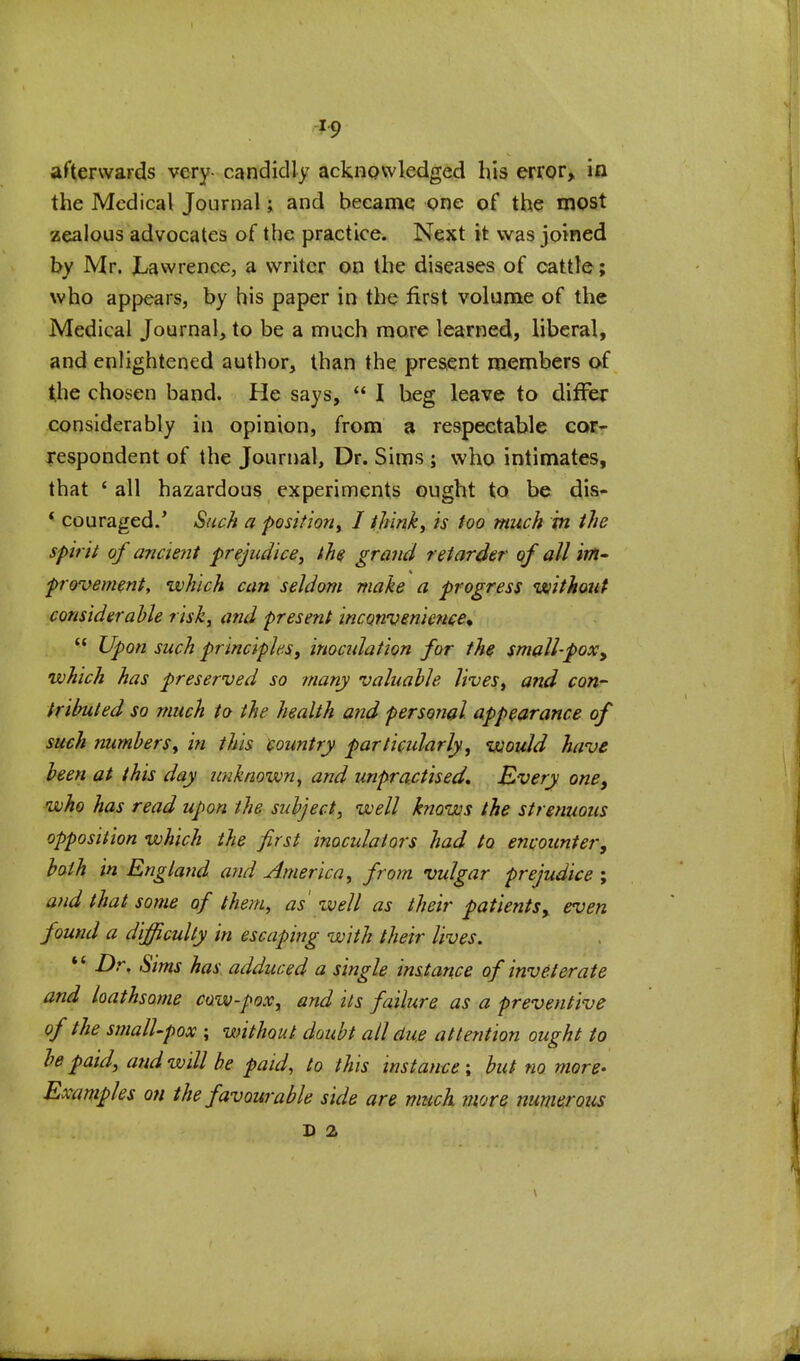 -19 afterwards very-candidly acknowledged bis error> in the Medical Journal; and became one of the most zealous advocates of the practice. Next it was joined by Mr. Lawrence, a writer on the diseases of cattle; who appears, by his paper in the first volume of the Medical Journal, to be a much more learned, liberal, and enlightened author, than the present members of the chosen band. He says,  I beg leave to diiFej* considerably in opinion, from 3 respectable cor- Tespondent of the Journal, Dr. Sims ; who intimates, that * all hazardous experiments ought to be dis- * couraged.' Such a position^ I thinks is too much m the spirit of ancient prejudice, the grand retarder of all im- provementy which can seldom make a progress without considerable risk, and present inconvenience^  Upon such principlesi inocidation for the small-pox^ which has preserved so many valuable lives, and con- hributed so much to the health atid personal appearance of such numbers, in this country particularly, would have been at this day unknown, and unpractised. Every one^ who has read upon the subject, well knows the strenuous opposition which the first inoculators had to encounter, both in England and America, from vulgar prejudice ; and that some of them, as' well as their patientsy even found a difficulty in escaping with their lives. '* Dr, Sims has adduced a single instance of inveterate and loathsome cow-pox, and its failure as a preventive of the smalUpox ; without doubt all due attention ought to be paid, and will be paid, to this instance; but no more' Examples on the favourable side are much more numerous D 2