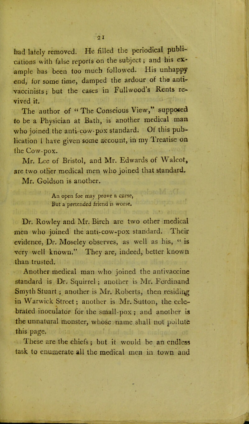 had lately removed. He filled the periodical publi- cations with false reports on the subject; and his ex- ample has been too much followed. His unhappy end, for some time, damped the ardour of the anti- vaccinists; but the cases in Fullwood's Rents re- vived it. The author of  The Conscious View,** supppced to be a Physician at Bath, is another medical man who joined the anti-cow-pox standard. Of this pub- lication I have given some account, in my Treatise on the Cow-pox. Mr. Lee of Bristol, and Mr. Edwards of Walcot, are two otHer medical men who joined that standard. Mr. Goldson is another. An open foe may prove a curse, But a pretended friend is worse. Dr. Rowley and Mr. Birch are two other medical men who joined the anti-cow-pox standard. Their evidence, Dr. Moseley observes, as well as his, *' is very well known. They are, indeed, better known than trusted. Another medical man who joined the antivaccinc standard is Dr. Squirrel; another is Mr. Fci^dinand Smyth Stuart; another is Mr. Roberts, then residii^ in Warwick Street; another is Mr. Sutton, the cele- brated inoculator for the small-pox; and another is the unnatural monster, whose name shall not pollute this page. These are the chiefs; but it would be an endless task to enumerate all the medical men in town and