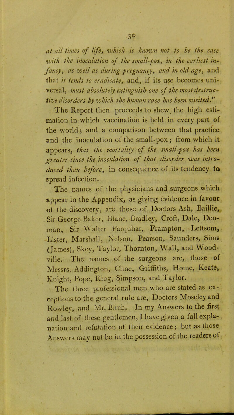 at all times of Ife^ ivhich is known not to he the cast •with the inoculation of the small-fox, in the earliest in fancy, as well as during pregnancy, and in old age, and that it tends to eradicate, and, if iis use becomes uni- versal, 7nust absolutely extinguish one of the most destruc- tive disorders by which the human race has been visited.** The Report then proceeds to shew^ the high esti- mation in which vaccination is held in every part of the world; and a comparison between that practice and the inoculation of the small-pox; from which it appears, that the mortality of the small-pox has been greater since the inoculation of that disorder was intro' duced than before, in consequence of its tendency to spread infection. The names of the physicians and surgeons which appear in the Appendix, as giving evidence in favour of the discovery, are those of Doctors Ash, Baillie, Sir George Baker, Blane, Bradley, Croft, Dale, Den- man, Sir Walter Farquhar, Frampton, Lettsora, 'Lister, Marshall, Nelson, Pearson, Saunders, Sims (James), Skey, Taylor, Thornton, Wall, and Wood- ville. The names of the surgeons are, those of Messrs. Addington, Cline, Griffiths, Home, Keate, Knight, Pope, Ring, Simpson, and Taylor. The three professional men who are stated as ex- ceptions to the general rule are. Doctors Moseley and Rowley, and Mr. Birch. In my Answers to the first and last of these gentlemen, I have given a full expla- nation and refutation of their evidence ; but as those Answers may not be in the possession of the readers of