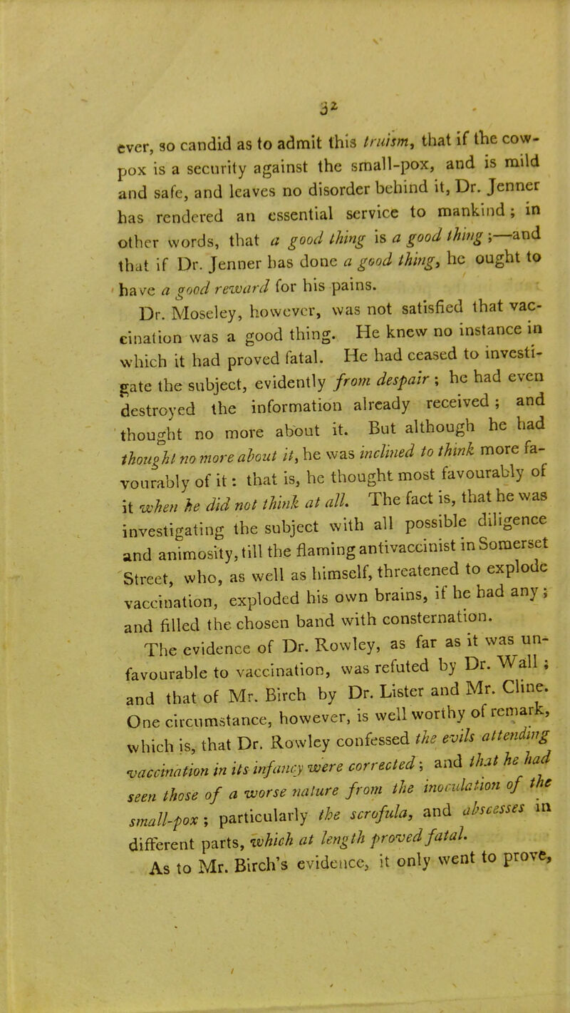 3^ ever, so candid as to admit this fniism, that if the cow- pox is a security against the small-pox, and is mild and safe, and leaves no disorder behind it. Dr. Jenner has rendered an essential service to mankind; in other words, that a good thing is a good ihnig and that if Dr. Jenner has done a good thing, he ought to ha v^e a good reward for his pams. Dr. Moseley, however, was not satisfied that vac- cination was a good thing. He knew no instance in which it had proved fatal. He had ceased to investi^ gate the subject, evidently from despair ; he had even destroyed the information already received; and thought no more about it. But although he had though no more ahout it, he was inclined to think more fa- vourably of it: that is, he thought most favourably of it when he did not think at all. The fact is, that he was investigating the subject with all possible diligence and animosity, till the flaming antivaccmist m Somerset Street, who, as well as himself, threatened to explode vaccination, exploded his own brains, if he had any; and filled the chosen band with consternation. The evidence of Dr. Rowley, as far as it was un- favourable to vaccination, was refuted by Dr. \ValI ; and that of Mr. Birch by Dr. Lister and Mr. Chne. One circumstance, however, is well worthy of remark, which is, that Dr. Rowley confessed the evils attending vaccination in its infancy were corrected; and that he had seen those of a worse nature from the inoculation of the small-fox; particularly the scrofula, and abscesses m difi:erent parts, which at length proved fatal As to Mr. Birch's evidence, it only went to prove. /