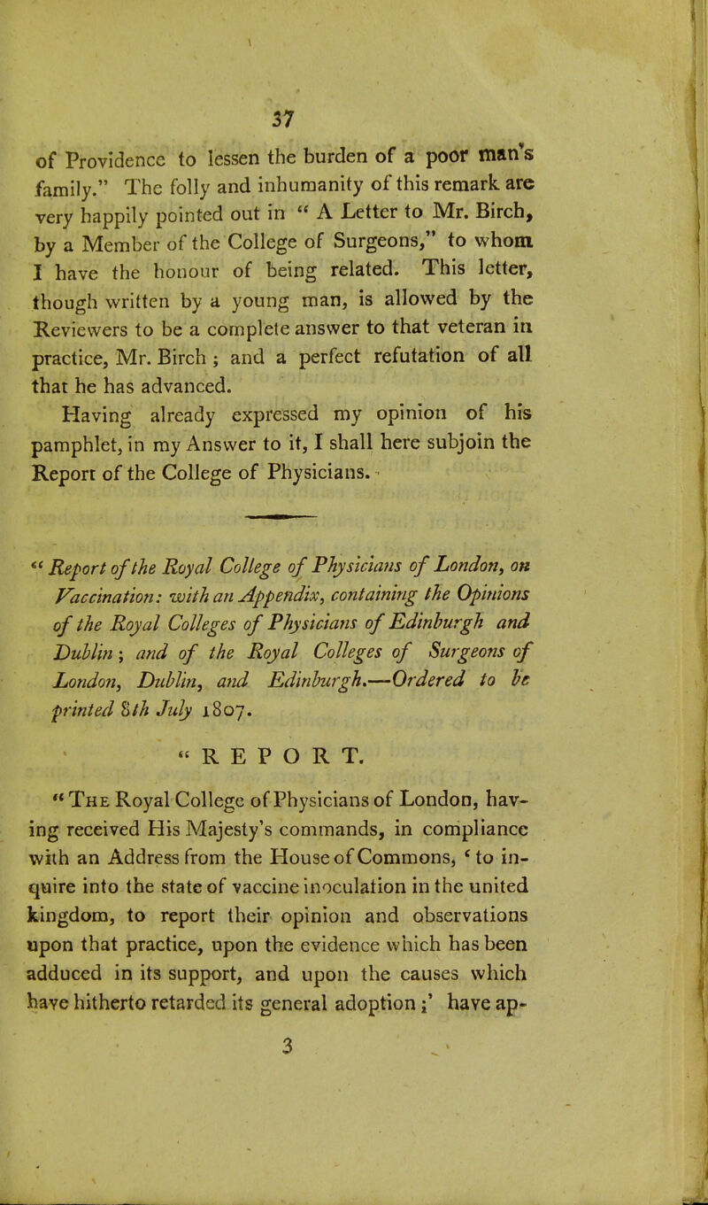 \ 37 of Providence to lessen the burden of a poor man*s family. The folly and inhumanity of this remark are very happily pointed out in  A Letter to Mr. Birch, by a Member of the College of Surgeons, to whom I have the honour of being related. This letter, though written by a young man, is allowed by the Reviewers to be a complete answer to that veteran in practice, Mr. Birch ; and a perfect refutation of all that he has advanced. Having already expressed my opinion of his pamphlet, in ray Answer to it, I shall here subjoin the Report of the College of Physicians. Report of the Royal College of Physicians of London y on Vaccination: with an Appendix^ containing the Opinions of the Royal Colleges of Physicians of Edinburgh and Duhlin; and of the Royal Colleges of Surgeons of London, Dublin, and Edinburgh,—Ordered to be printed %th July 1807. REPORT.  The Royal College of Physicians of London, hav- ing received His Majesty's commands, in compliance with an Address from the House of Commons, 'to in- quire into the state of vaccine inoculation in the united kingdom, to report their opinion and observations upon that practice, upon the evidence which has been adduced in its support, and upon the causes which have hitherto retarded its general adoption \ have ap- 3