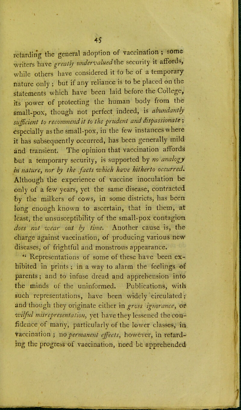 I I 45 retarding the general adoption of vaccination ; some writers have greatly undervalued the security it affords, while others have considered it to be of a temporary nature only ; but if any reliance is to be placed on the statements which have been laid before the College, rts power of protecting the human body from the small-pox, though not perfect indeed, is ahundantly sufficient to recommend It to the prudent and dispassionate; especially as the small-pox, in the few instances where it has subsequently occurred, has been generally mild and transient. The opinion that vaccination affords but a temporary security, is supported by no analogy in nature, nor hy the facts which have hitherto occurred* Although the experience of vaccine inoculation be only of a few years, yet the same disease, contracted by the milkers of cows, in some districts, has been long enough known to ascertain, that in them, at least, the unsusceptibility of the small-pox contagion does not wear out hy time. Another cause is, the charge against vaccination, of producing variousinevv diseases, of frightful and monstrous appearance.  Representations of some of these have been ex- hibited in prints; in a way to alarm the feelings of parents; and to infuse dread and apprehension into the minds of the uninformed. Publications, whh such representations, have been widely circulated; and though they originate either in gross ignorance, ot wilful misrepresentation, yet have they lessened the con- fidence of many, particularly of the lower classes,' in Vaccination ; nopermanetit effects, however, in retard- ing the progress of vaccination, need be apprehended