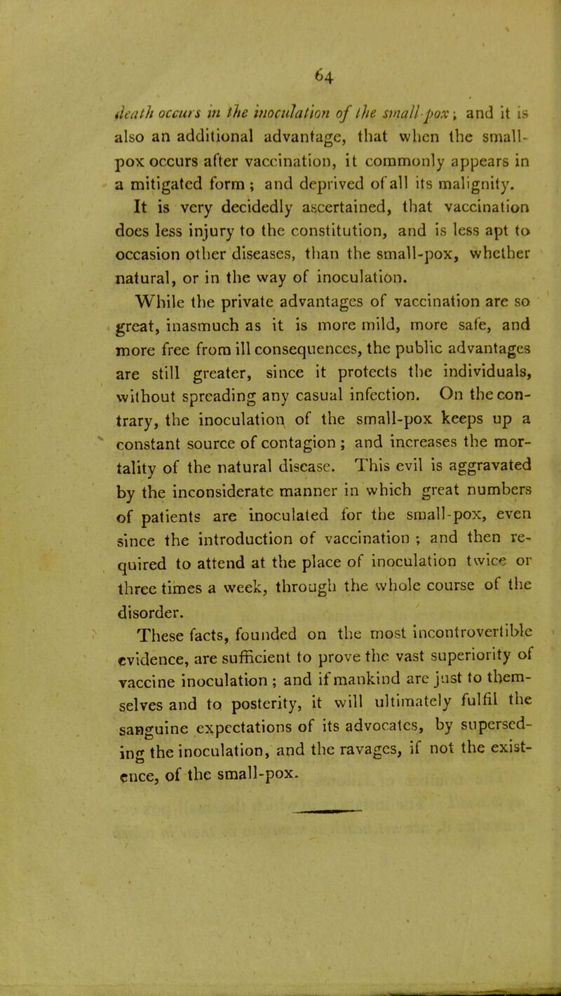 ileath occurs in the ifiociilatlon of the small-pox; and it is also an additional advantage, that when the small- pox occurs after vaccination, it commonly appears in a mitigated form ; and deprived of all its malignity. It is very decidedly ascertained, that vaccination does less injury to the constitution, and is less apt to occasion other diseases, than the small-pox, whether natural, or in the way of inoculation. While the private advantages of vaccination are so great, inasmuch as it is more mild, more safe, and more free from ill consequences, the public advantages are still greater, since it protects the individuals, without spreading any casual infection. On the con- trary, the inoculation of the small-pox keeps up a constant source of contagion ; and increases the mor- tality of the natural disease. This evil is aggravated by the inconsiderate manner in which great numbers of patients are inoculated for the small pox, even since the introduction of vaccination ; and then re- quired to attend at the place of inoculation twice or three times a week, through the whole course of the disorder. These facts, founded on the most incontroverlibic evidence, are sufficient to prove the vast superiority of Taccine inoculation ; and if mankind are just to them- selves and to posterity, it will ultimately fulfil the sanguine expectations of its advocates, by supersed- ing the inoculation, and the ravages, if not the exist- ence, of the small-pox.