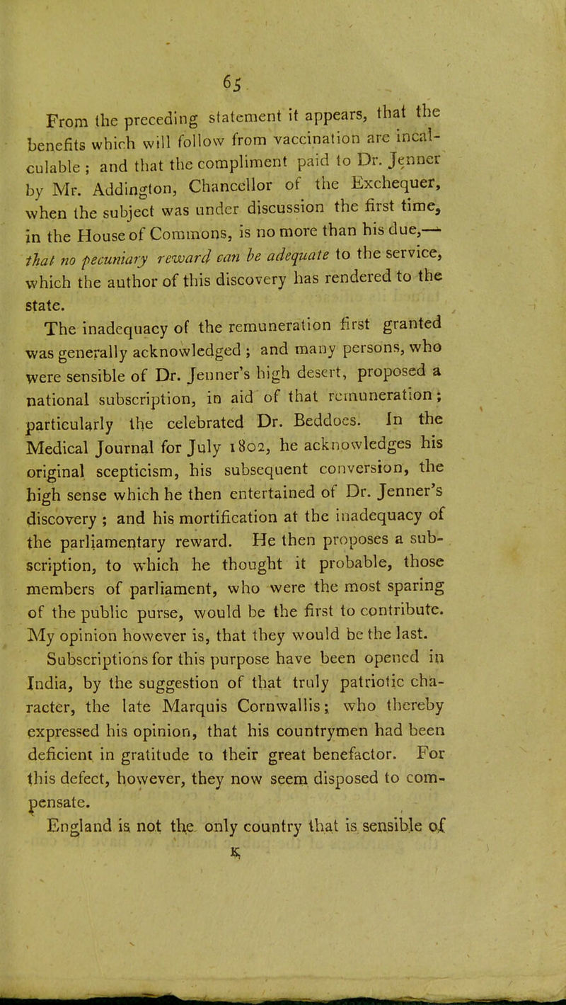 From the preceding statement it appears, that the benefits which will follow from vaccination are incal- culable ; and that the compliment paid to Dr. Jenner by Mr. Addington, Chancellor of the Exchequer, when the subject was under discussion the first time, in the House of Commons, is no more than hisdue,-^ that no pecuniary reward can he adequate to the service, which the author of this discovery has rendered to the state. The inadequacy of the remuneration first granted was generally acknowledged ; and many persons, who were sensible of Dr. Jeuner's high desert, proposed a national subscription, in aid of that remuneration; particularly the celebrated Dr. Beddocs. In the Medical Journal for July 1B02, he acknowledges his original scepticism, his subsequent conversion, the high sense which he then entertained of Dr. Jenner's discovery ; and his mortification at the inadequacy of the parliamentary reward. He then proposes a sub- scription, to which he thought it probable, those members of parliament, who were the most sparing of the public purse, would be the first to contribute. My opinion however is, that they would be the last. Subscriptions for this purpose have been opened in India, by the suggestion of that truly patriotic cha- racter, the late Marquis Cornwallis; who thereby expressed his opinion, that his countrymen had been deficient in gratitude to their great benefactor. For this defect, however, they now seem disposed to com- pensate. England is not the only country that is sensible of