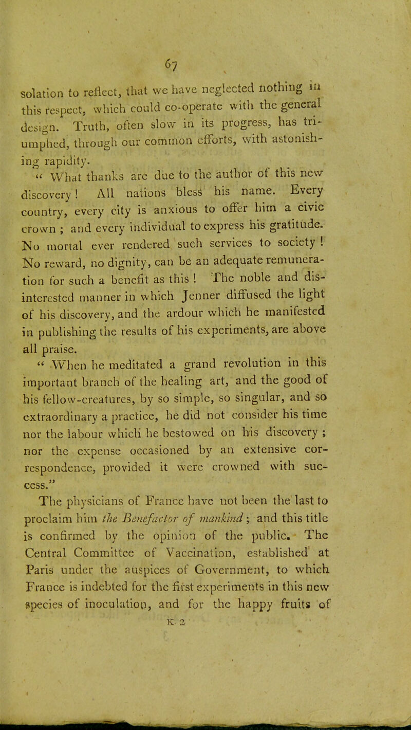 ^7 solatlon to reflect, that we have neglected nothing la this respect, which could co-operate with the general dcs^^n. Truth, often slow in its progress, has tri> umphed, through our common efforts, with astonish- ing rapidity. What thanks arc due to the author of this new discovery! All nations blesS his name. Every country, every city is anxious to offer him a civic crown ; and every individual to express his gratitude. Mo mortal ever rendered such services to society I Ko reward, no dignity, can be an adequate remunera- tion for such a benefit as this ! The noble and dis- interested manner in which Jenner diffused the light of his discoverv, and the ardour which he manifested in publishing the results of his experiments, are above all praise.  When he meditated a grand revolution in this important branch of the healing art, and the good of his fellow-creatures, by so simple, so singular, and so extraordinary a practice, he did not consider his time nor the labour which he bestowed on bis discovery ; nor the expense occasioned by an extensive cor- respondence, provided it were crowned with suc- cess. The physicians of France have not been the last to proclaim him llie Benefactor of mankind', and this title is confirmed by the opinion of the public. The Central Committee of Vaccination, established at Paris under the auspices of Government, to which France is indebted for the first experiments in this new species of inoculation, and for the happy fruits of K. a