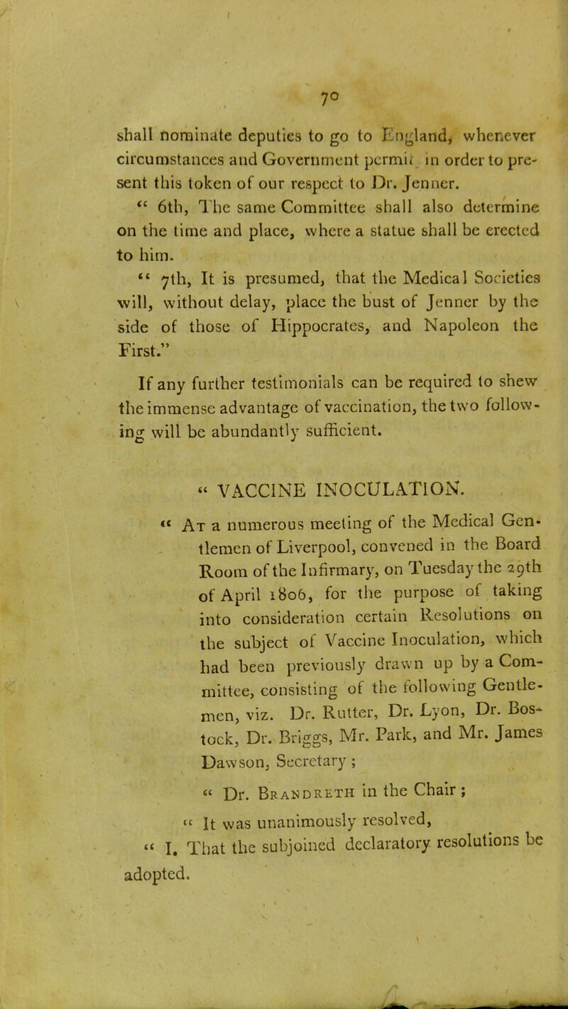 7° shall nominate deputies to go to Enj^land, whenever circumstances and Government pcrmii in order to pre- sent this token of our respect to Dr. Jenner. *' 6th, The same Committee shall also determine on the time and place, where a statue shall be erected to him. ** 7th, It is presumed, that the Medical Societies will, without delay, place the bust of Jenner by the side of those of Hippocrates, and Napoleon the First. If any further testimonials can be required to shew the immense advantage of vaccination, the two follow- ing will be abundantly sufficient. « VACCINE INOCULATION. «* At a numerous meeting of the Medical Gen- tlemen of Liverpool, convened in the Board Room of the Infirmary, on Tuesday the 29th of April 1806, for the purpose of taking into consideration certain Resolutions on the subject of Vaccine Inoculation, which had been previously drawn up by a Com- mittee, consisting of the following Gentle- men, viz. Dr. Rutter, Dr. Lyon, Dr. Bos- tock, Dr. Briggs, Mr. Park, and Mr. James Dawson, Secretary; « Dr. Brandreth in the Chair ;  It was unanimously resolved, I. That the subjoined declaratory resolutions be adopted.