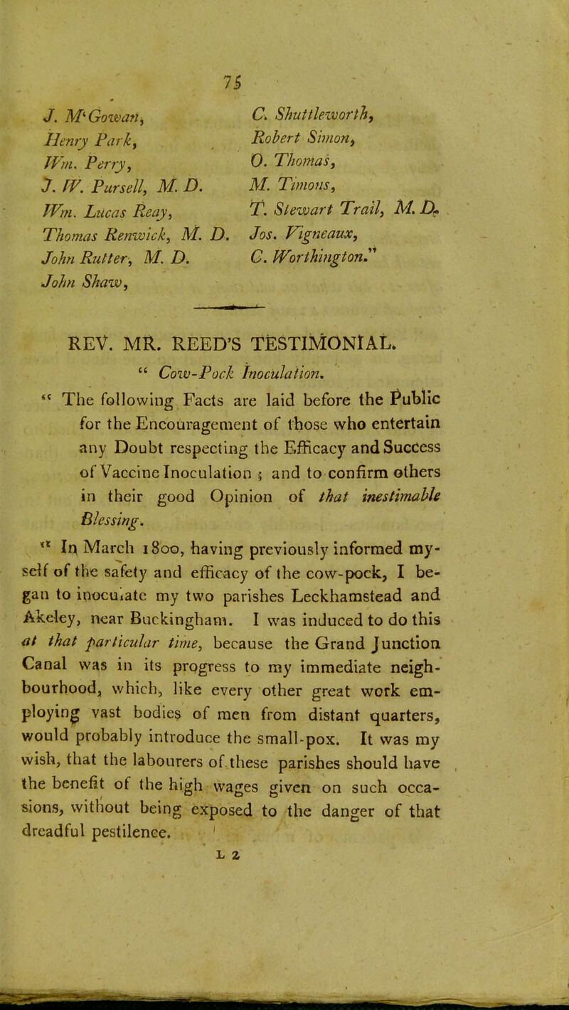 J. M'Gozvan, C> Shuttleivorth, Henry Parky Robert Si??ion, JVm. Perryy 0. Thomas, y. fV. Pursell, M. D. M. Twions, JVm. Lucas Reay, T. Slewart Trail, M. Thomas Renwick, M. D. Jos. Vigneaux, John Rutter, M D. C. ^orthmgtonJ John Shaw, REV. MR. REED'S TESTIMONIAL*  Cow-Pock Inoculation,  The following Facts are laid before the Public for the Encouragement of those who entertain any Doubt respecting the Efficacy and Success of Vaccine Inoculation ; and to confirm others in their good Opinion of that inestimable Blessing. In March 1800, having previously informed my- self of the safety and efficacy of the cow-pock, I be- gan to inoculate my two parishes Leckhamstead and Akeley, near Buckingham. I was induced to do this at that particular time, because the Grand Junction Canal was in its progress to my immediate neigh- bourhood, which;, like every other great work em- ploying vast bodie$ of men from distant quarters, would probably introduce the small-pox. It was my wish, that the labourers of these parishes should have the benefit of the high wages given on such occa- sions, witliout being exposed to the danger of that dreadful pestilence. ' L 2