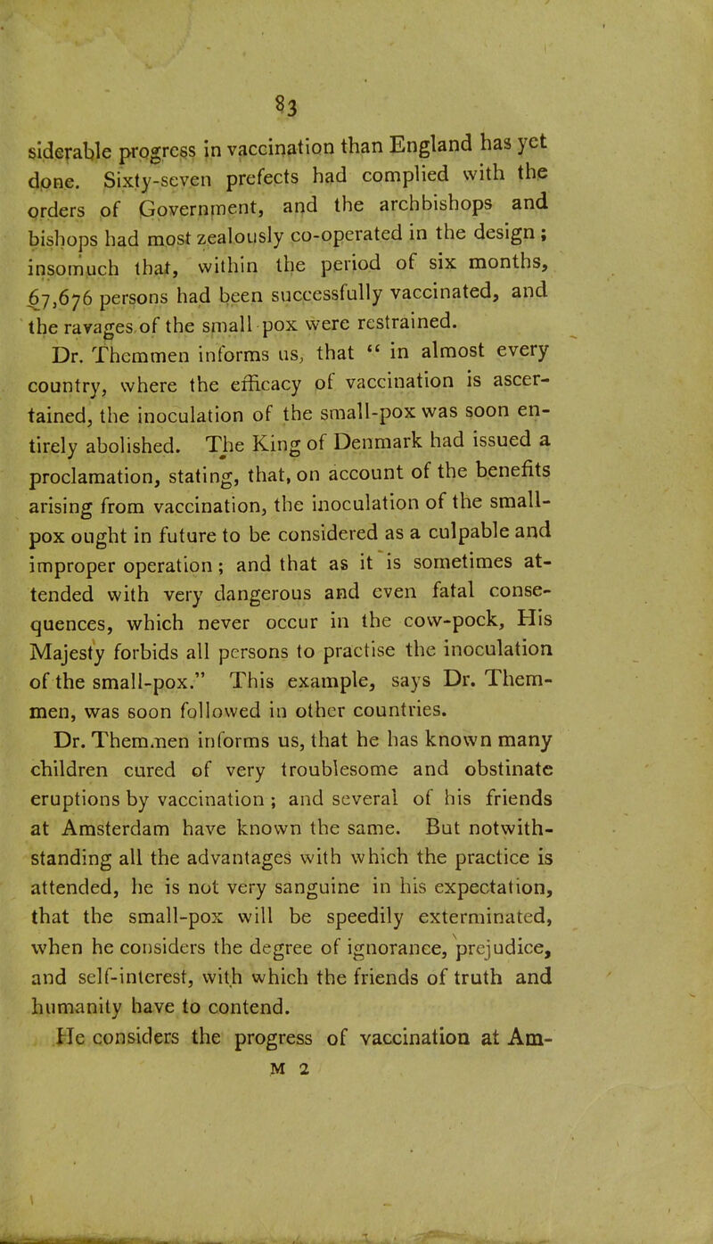 siderable progress In vacciriation than England has yet dpne. Sixty-seven prefects had complied with the orders of Government, and the archbishops and bishops had most zealously co-operated in the design ; insompch thaf, within the period of six months, 67,676 persons had been successfully vaccinated, and the ravages of the small pox were restrained. Dr. Themmen informs us, that  in almost every country, where the efficacy of vaccination is ascer- tained, the inoculation of the small-pox was soon en- tirely abolished. The King of Denmark had issued a proclamation, stating, that, on account of the benefits arising from vaccination, the inoculation of the small- pox ought in future to be considered as a culpable and improper operation; and that as it is sometimes at- tended with very dangerous and even fatal conse- quences, which never occur in the cow-pock, His Majesty forbids all persons to practise the inoculation of the small-pox. This example, says Dr. Them- men, was soon followed in other countries. Dr. Them.nen informs us, that he has known many children cured of very troublesome and obstinate eruptions by vaccination ; and several of his friends at Amsterdam have known the same. But notwith- standing all the advantages with which the practice is attended, he is not very sanguine in his expectation, that the small-pox will be speedily exterminated, when he considers the degree of ignorance, prejudice, and self-interest, with which the friends of truth and humanity have to contend. He considers the progress of vaccination at Am- M 2