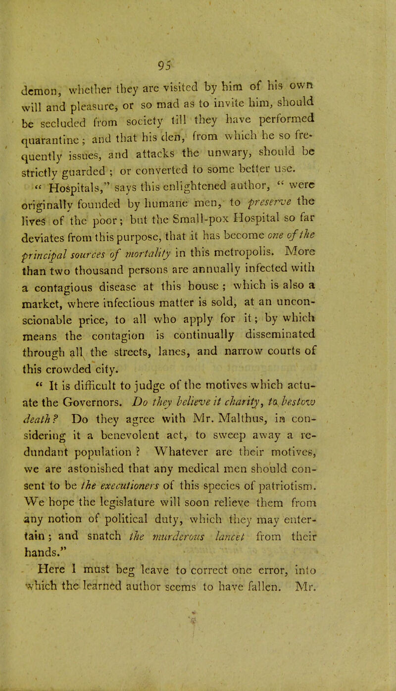 demon, whether they are visited by him of his own will and pleasurej or so mad as to invite him, should be secluded from societjr till they have performed quarantine ; and that his 'den,' from which he so fre- quently issues, and attacks the unwary, should be strictly guarded ; or converted to some better use.  Hospitals, says this enlightened author, were originally founded by humane men, to preserve the lives of the poor; but the Small-pox Hospital so far deviates from this purpose, that it has become one of the principal sources of mortality in this metropolis. More than two thousand persons are annually infected with a contajiious disease at this house ; which is also a market, where infectious matter is sold, at an uncon- scionable price, to all who apply for it; by which means the contagion is continually disseminated through all the streets, lanes, and narrow courts of this crowded city.  It is difficult to judge of the motives which actu- ate the Governors. Do they believe it charity ^ to bestow death? Do they agree with Mr. Malthus, in con- sidering it a benevolent act, to sweep away a re- dundant population ? Whatever are their motives, we are astonished that any medical men should con- sent to be the executioners of this species of patriotism. We hope the legislature will soon relieve them from any notion of political duty, which they may enter- tain ; and snatch the murderous lancet from their hands.*' Here 1 mast beg leave to correct one error, into *^-hich the learned author seems to have fallen. Mr.