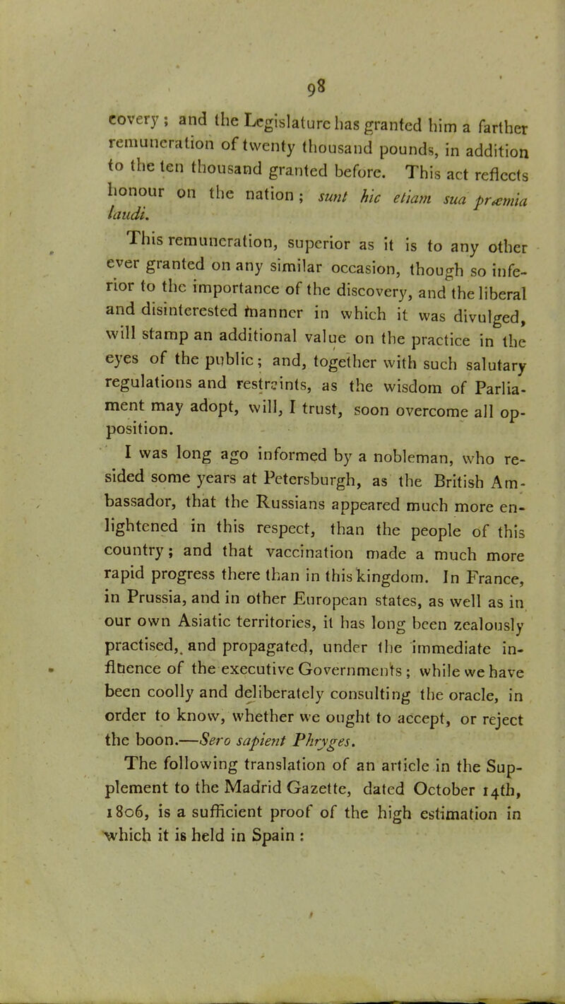 covery ; and the Legislature has granted him a farther remuneration of twenty thousand pounds, in addition to the ten thousand granted before. This act reflects lionour on the nation; sunt hie eliam sua pr^mia /audi. This remuneration, superior as it is to any other ever granted on any similar occasion, though so infe- rior to the importance of the discovery, and the liberal and disinterested taanncr in which it was divulged, will stamp an additional value on the practice in the eyes of the public; and, together with such salutary regulations and restraints, as the wisdom of Parlia- ment may adopt, will, I trust, soon overcome all op- position. I was long ago informed by a nobleman, who re- sided some years at Pctersburgh, as the British Am- bassador, that the Russians appeared much more en- lightened in this respect, than the people of this country; and that vaccination made a much more rapid progress there than in this kingdom. In France, in Prussia, and in other European states, as well as in our own Asiatic territories, it has long been zealously practised, and propagated, under the immediate in- fluence of the executive Governments ; while we have been coolly and deliberately consulting the oracle, in order to know, whether we ought to accept, or reject the boon.—Sero sapient Pkryges. The following translation of an article in the Sup- plement to the Madrid Gazette, dated October 14th, 1806, is a suflicient proof of the high estimation in which it is held in Spain :