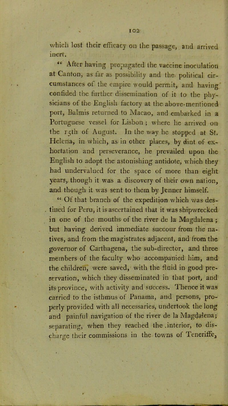 which lost their efficacy on the passage, and arrived inert. ** After having propagated the vaccine inoculation at Canton, as far as possibilily and the political cir- cumstances of the empire would permit, and having confided the further dissemination of it to the phy- sicians of the English factory at the above-mentioned port, Balmis returned to Macao, and embarked in a Portuguese vessel for Lisbon ; where he arrived on the 15th of August. In the way he stopped at St. Helena^ in which, as in other places, by dint of ex- hortation and perseverance, he prevailed upon the Enghsh to adopt the astonishing antidote, w hich they had undervalued for the space of more than eight years, though it was a discovery of their own nation, and though it was sent to them by Jenner himself.  Of that branch of the expedition which v/as des- tined for Peru, it is ascertained that it was shipwrecked in one of the mouths of the river de la. Magdalena ; but having derived immediate succour from the na- tives, and from the magistrates adjacent, and from the governor of Carthagena, the sub-director, and three members of the faculty who accompanied him, and the children, were saved, with the fluid in good pre- servation, which they disseminated in that port, and its province, with activity and success. Thence it was carried to the isthmus of Panama, and persons, pro- perly provided with all necessaries, undertook the long and painful navigation of the river de la Magdalena; separating, when they reached the .interior, to dis- charsce their commissions in the towns of TeneriffCji