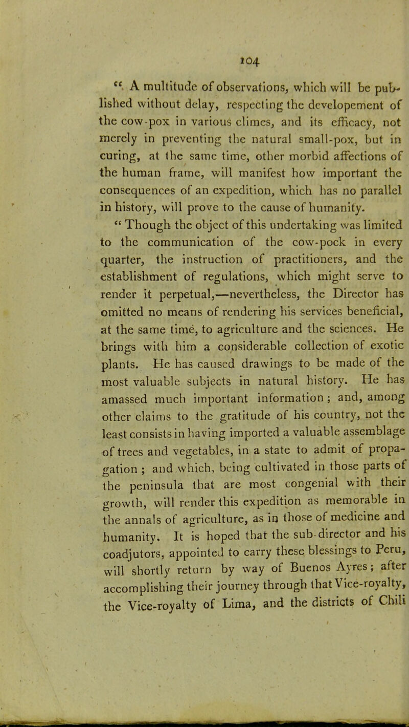 A multitude of observations, which will be pub- lished without delay, respecting the dcvelopement of the cow-pox in various climes, and its efficacy, not merely in preventing the natural small-pox, but in curing, at the same time, other morbid affections of the human frame, will manifest how important the consequences of an expedition, which has no parallel in history, will prove to the cause of humanity.  Though the object of this undertaking was limited to the communication of the cow-pock in every quarter, the instruction of practitioners, and the establishment of regulations, which might serve to render it perpetual,—nevertheless, the Director has omitted no means of rendering his services beneficial, at the same time, to agriculture and the sciences. He brings with him a considerable collection of exotic plants. He has caused drawings to be made of the most valuable subjects in natural history. He has amassed much important information ; and, among other claims to the gratitude of his country, not the least consists in having imported a valuable assemblage of trees and vegetables, in a state to admit of propa- gation ; and which, being cultivated in those parts of the peninsula that are most congenial with their growth, will render this expedition as memorable in the annals of agriculture, as in those of medicine and humanity. It is hoped that the sub-director and his coadjutors, appointed to carry thesQ blessings to Peru, will shortly return by way of Buenos Ayres; after accomplishing their journey through that Vice-royalty, the Vice-royalty of Lima, and the districts of Chili