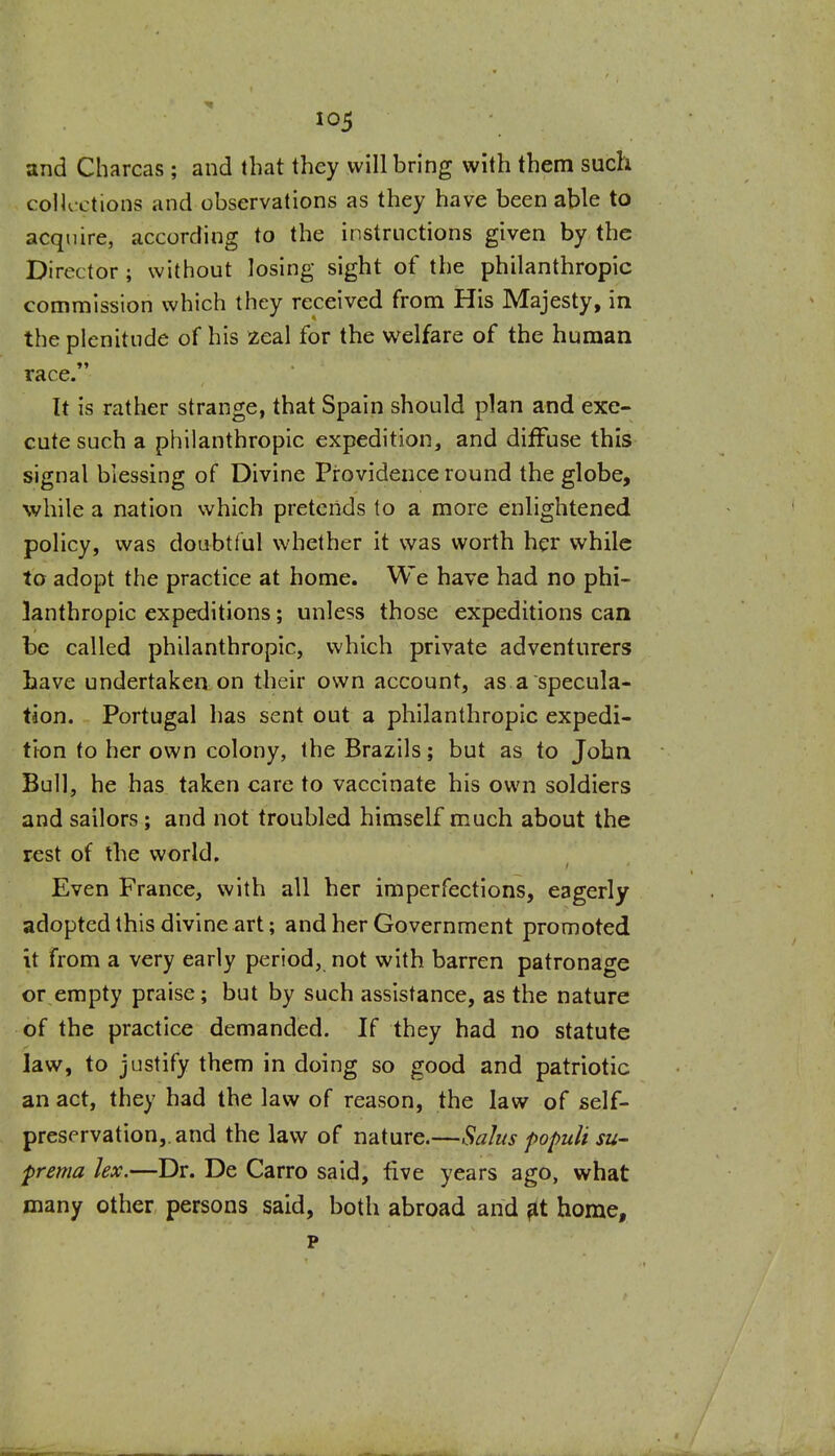 and Charcas; and that they will bring with them such colK-L-tions and observations as they have been able to acquire, according to the instructions given by the Director; without losing sight of the philanthropic commission which they received from His Majesty, in the plenitude of his zeal for the welfare of the human race. It is rather strange, that Spain should plan and exe- cute such a philanthropic expedition, and diffuse this signal blessing of Divine Providence round the globe, while a nation which pretends to a more enlightened policy, was doubtful whether it was worth her while to adopt the practice at home. We have had no phi- lanthropic expeditions; unless those expeditions can be called philanthropic, which private adventurers Lave undertaken on their own account, as a specula- tion. Portugal has sent out a philanthropic expedi- tion to her own colony, the Brazils; but as to John Bull, he has taken care to vaccinate his own soldiers and sailors; and not troubled himself much about the rest of the world. Even France, with all her imperfections, eagerly adopted this divine art; and her Government promoted it from a very early period, not with barren patronage or empty praise; but by such assistance, as the nature of the practice demanded. If they had no statute law, to justify them in doing so good and patriotic an act, they had the law of reason, the law of self- preservation,, and the law of nature.—Salus popuU su- prema lex.—Dr. De Carro said, five years ago, what many other persons said, both abroad and ^t home, p