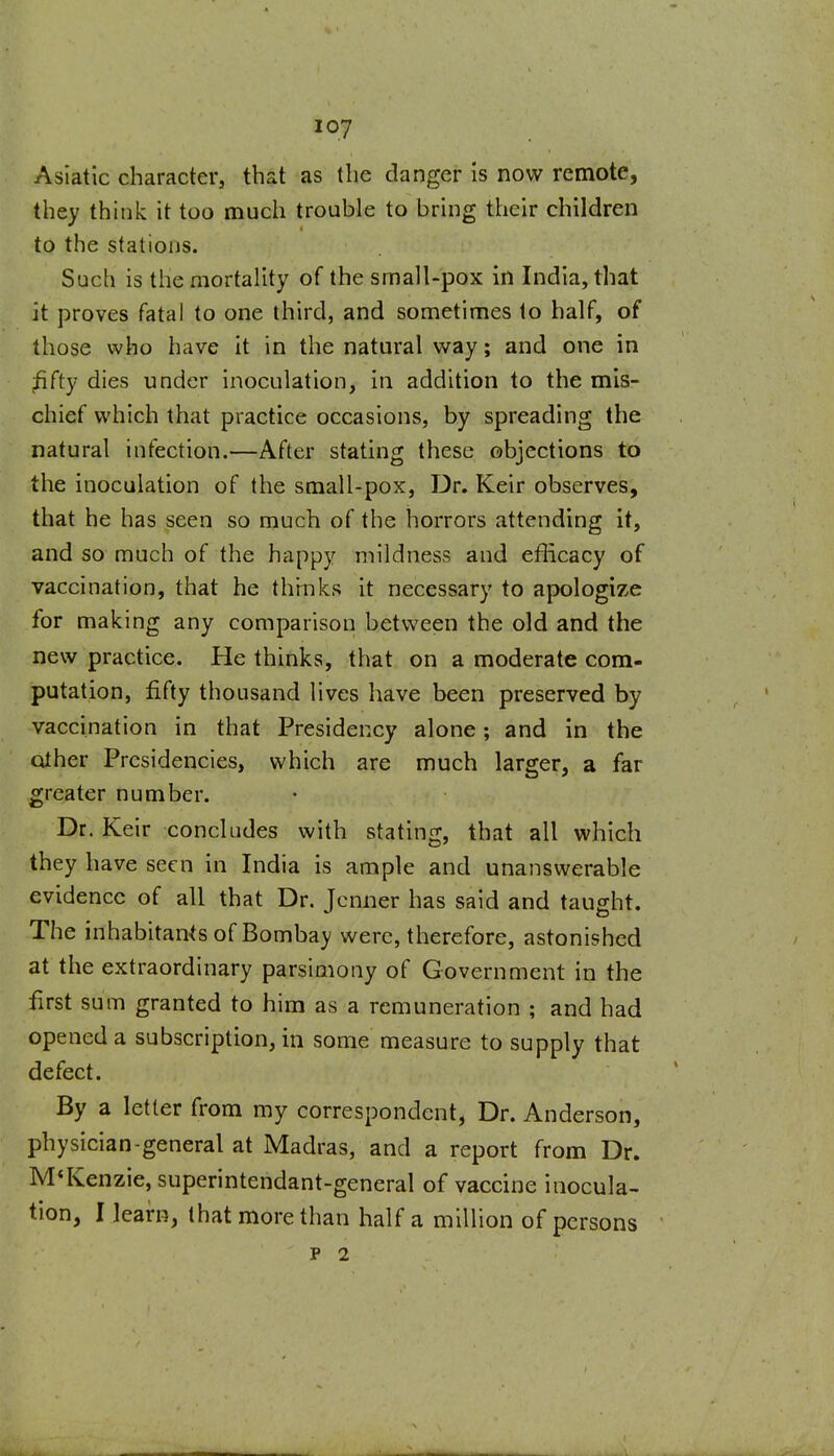 Asiatic character, that as the danger Is now remote, they think it too much trouble to bring their children to the stations. Such is the mortality of the small-pox in India, that it proves fatal to one third, and sometimes to half, of those who have it in the natural way; and one in ;fifty dies under inoculation. In addition to the mis- chief which that practice occasions, by spreading the natural infection.—After stating these objections to the inoculation of the small-pox, Dr. Keir observes, that he has seen so much of the horrors attending it, and so much of the happy mildness and efhcacy of vaccination, that he thmks it necessary to apologize for making any comparison between the old and the new practice. He thinks, that on a moderate com- putation, fifty thousand lives have been preserved by vaccination in that Presidency alone; and in the other Presidencies, which are much larger, a far greater number. Dr. Keir concludes with stating, that all which they have seen in India is ample and unanswerable evidence of all that Dr. Jcnner has said and taught. The inhabitants of Bombay were, therefore, astonished at the extraordinary parsimony of Government In the first sum granted to him as a remuneration ; and had opened a subscription, in some measure to supply that defect. By a letter from my correspondent, Dr. Anderson, physician-general at Madras, and a report from Dr. M'Kenzie, superintendant-general of vaccine inocula- tion, I learn, that more than half a million of persons p 2