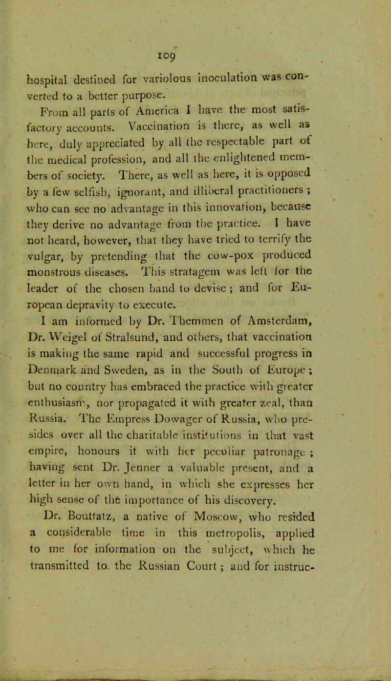 hospital destined for variolous Inoculation was con- verted to a better purpose. From all parts of America I have the most satis- factory accounts. Vaccination is there, as well as here, duly appreciated by all the respectable part of the medical profession, and all the enlightened mem-. bers of society. There, as well as here, it is opposed by a few selfish, ignorant, and illiberal practitioners ; who can see no advantage in this innovation, because they derive no advantage from the practice. I have not heard, however, that they have tried to terrify the vulgar, by pretending that the cow-pox produced monstrous diseases. This stratagem was left for the leader of the chosen band to devise ; and for Eu- ropean depravity to execute. I am informed by Dr. Themmen of Amsterdam, Dr. Wcigel of Stralsund, and others, that vaccination is making the same rapid and successful progress in Denmark and Sweden, as in the South of Europe; but no country has embraced the practice wiih greater enthusiasm, nor propagated it with greater zeal, than Russia. The Empress Dowager of Russia, who pre- sides over all the charitable institutions in that vast empire, honours it with her peculiar patronage ; having sent Dr. Jenner a valuable present, and a letter in her own hand, in which she expresses her high sense of the importance of his discover3\ Dr. Bouttatz, a native of Moscow, who resided a considerable time in this metropolis, applied to me for information on the subject, which he transmitted ta the Russian Court; and for instruc-
