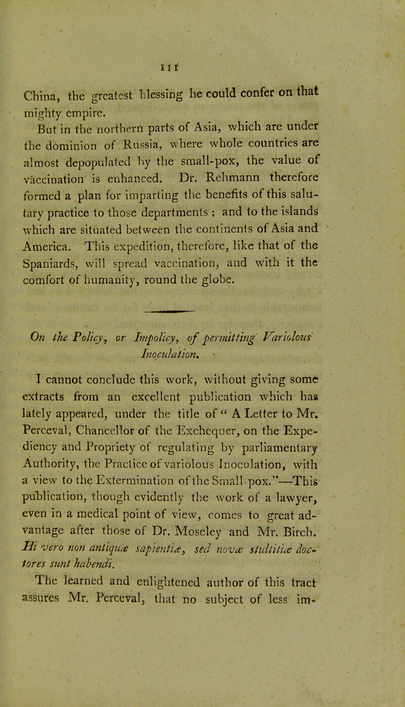 Hi China, the greatest blessing he could confer on that mighty empire. But in the northern parts of Asia, which are under the dominion of Russia, where whole countries are almost depopulated hy the small-pox, the value of vaccination is enhanced. Dr. Rehmann therefore formed a plan for imparting the benefits of this salu- tary practice to those departments ; and to the islands which are situated between the continents of Asia and America. This expedition, therefore, like that of the Spaniards, will spread vaccination, and with it the comfort of humanity, round the globe. On the Policy, or Impolicy, of ferm'ttt'mg Variolous Inoculation, I cannot conclude this work, without giving some extracts from an excellent publication which has lately appeared, under the title of  A Letter to Mr, Perceval, Chancellor of the Exchequer, on the Expe- diency and Propriety of regulating by parliamentary Authority, the Practice of variolous Inoculation, with a view to the Extermination of the Small-pox.—This puT^lication, though evidently the work of a lawyer, even in a medical point of view, comes to great ad- vantage after those of Dr. Moseley and Mr. Birch. Hi vero non antiquce sapientia, sed novce stuUitia doC' tores sunt habendi. The learned and enlightened author of this tract assures Mr. Perceval, that no subject of less im-