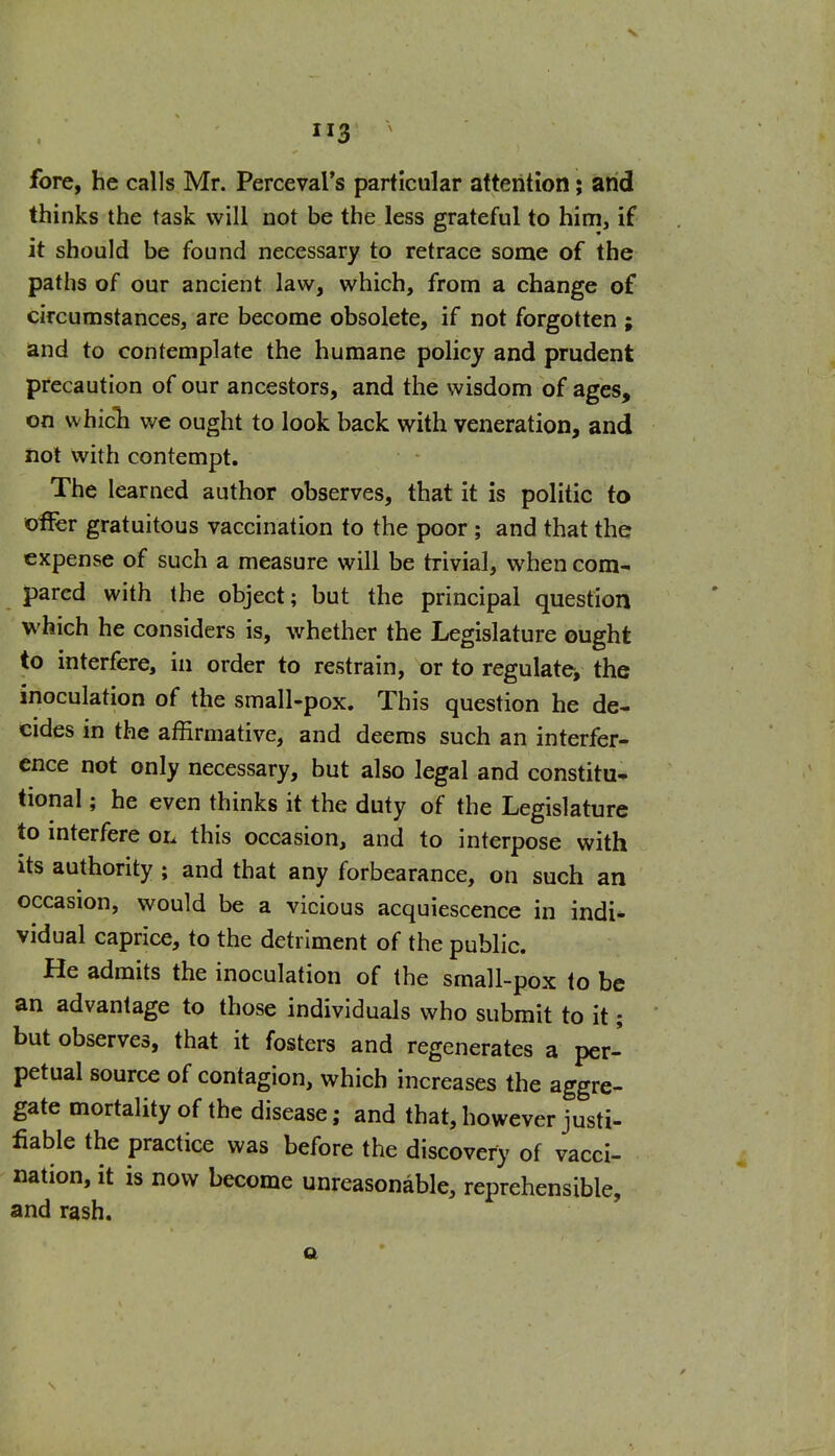 fore, he calls Mr. Percevars particular attention; arid thinks the task will not be the less grateful to him, if it should be found necessary to retrace some of the paths of our ancient law, which, from a change of circumstances, are become obsolete, if not forgotten ; and to contemplate the humane policy and prudent precaution of our ancestors, and the wisdom of ages, on whicli we ought to look back with veneration, and not with contempt. The learned author observes, that it is politic to offer gratuitous vaccination to the poor ; and that the expense of such a measure will be trivial, when com- pared with the object; but the principal question which he considers is, whether the Legislature ought to interfere, in order to restrain, or to regulate, the inoculation of the small-pox. This question he de- cides in the affirmative, and deems such an interfer- ence not only necessary, but also legal and constitu- tional ; he even thinks it the duty of the Legislature to mterfere oi. this occasion, and to interpose with its authority ; and that any forbearance, on such an occasion, would be a vicious acquiescence in indi- vidual caprice, to the detriment of the public. He admits the inoculation of the small-pox to be an advantage to those individuals who submit to it; but observes, that it fosters and regenerates a per- petual source of contagion, which increases the aggre- gate mortality of the disease; and that, however justi- fiable the practice was before the discovery of vacci- nation, it is now become unreasonable, reprehensible, and rash.