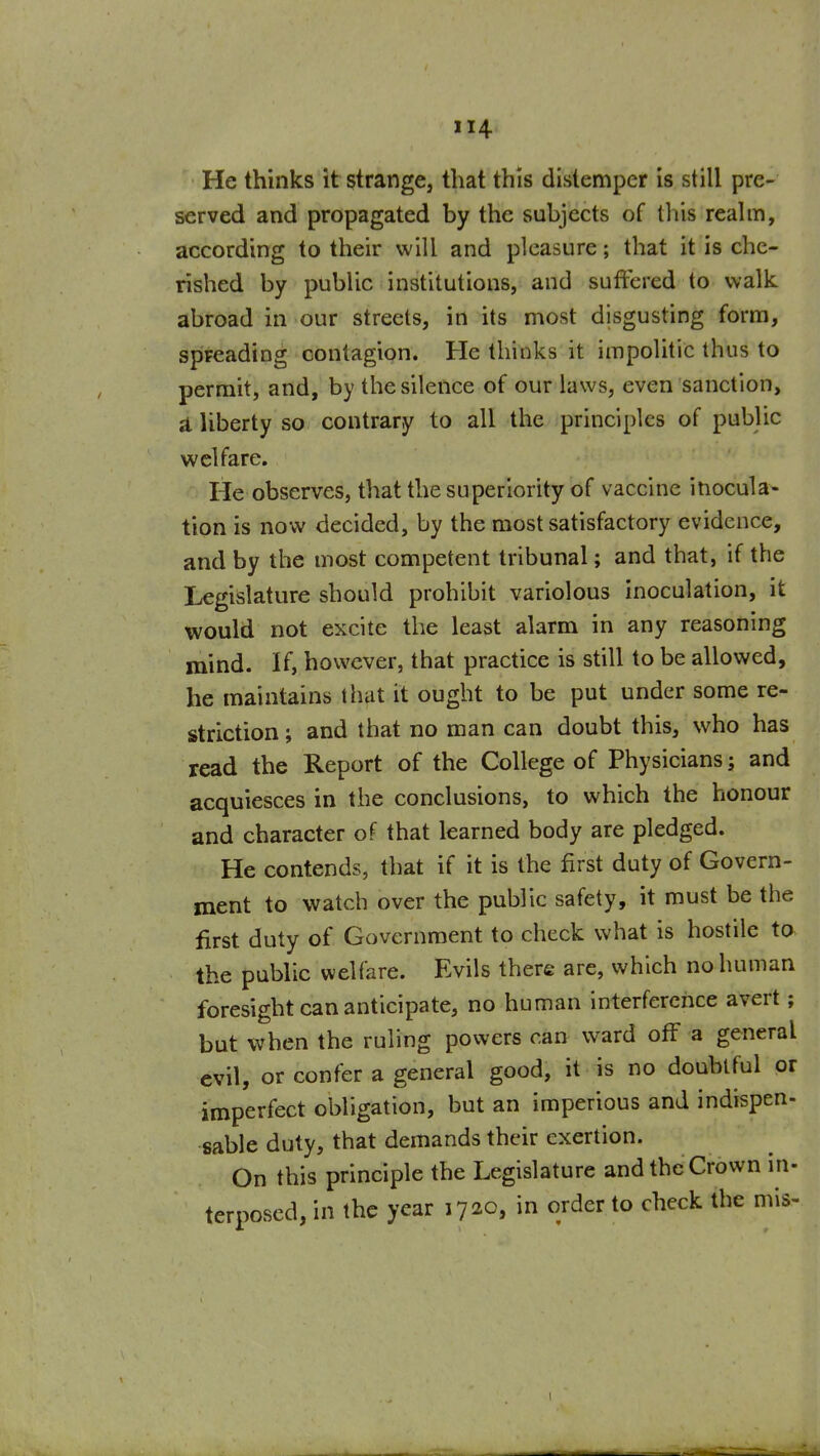 He thinks it strange, that this distemper is still pre- served and propagated by the subjects of this realm, according to their will and pleasure; that it is che- rished by public institutions, and suffered to walk abroad in our streets, in its most disgusting form, spreading contagion. He thinks it impolitic thus to permit, and, by the silence of our laws, even sanction, a liberty so contrary to all the principles of public welfare. He observes, that the superiority of vaccine inocula- tion is now decided, by the most satisfactory evidence, and by the most competent tribunal; and that, if the legislature should prohibit variolous inoculation, it would not excite the least alarm in any reasoning mind. If, however, that practice is still to be allowed, he maintains that it ought to be put under some re- striction ; and that no man can doubt this, who has read the Report of the College of Physicians; and acquiesces in the conclusions, to which the honour and character of that learned body are pledged. He contends, that if it is the first duty of Govern- ment to watch over the public safety, it must be the first duty of Government to check what is hostile to the public welfare. Evils there are, which no human foresight can anticipate, no human interference avert; but when the ruling powers can ward off a general evil, or confer a general good, it is no doubtful or imperfect obligation, but an imperious and indispen- sable duty, that demands their exertion. On this principle the Legislature and the Crown in- terposed, in the year 1720, in order to check the mis-