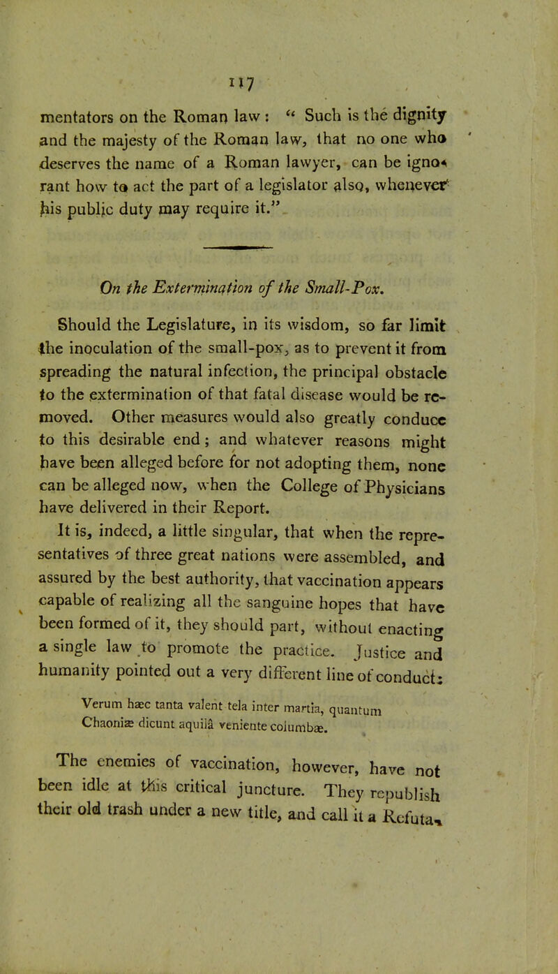 U7 mentators on the Roman law : Such is the dignity and the majesty of the Roman law, that no one who deserves the name of a Homan lawyer, can be igno^i rant how to act the part of a legislator ^Isg, whenever^ ^is public duty may require it. On the Exierrrimafton of the Small-Pox, Should the Legislature, in its wisdom, so far limit ihe inoculation of the small-pox, as to prevent it from spreading the natural infection, the principal obstacle to the extermination of that fatal disease would be re- moved. Other measures would also greatly conduce to this desirable end; and whatever reasons might have been alleged before for not adopting them, none can be alleged now, when the College of Physicians have delivered in their Report. It is, indeed, a little singular, that when the repre- sentatives of three great nations were assembled, and assured by the best authority, that vaccination appears capable of realizing all the sanguine hopes that have been formed of it, they should part, without enacting a single law to promote the practice. Justice and humanity pointed out a very different lineof conduci: Verum haec tanta valent tela inter mania, quantum Chaonia dicunt aquila veniente coiumbae. The enemies of vaccination, however, have not been idle at this critical juncture. They republish their old trash under a new title, and call it a Rcfuta^