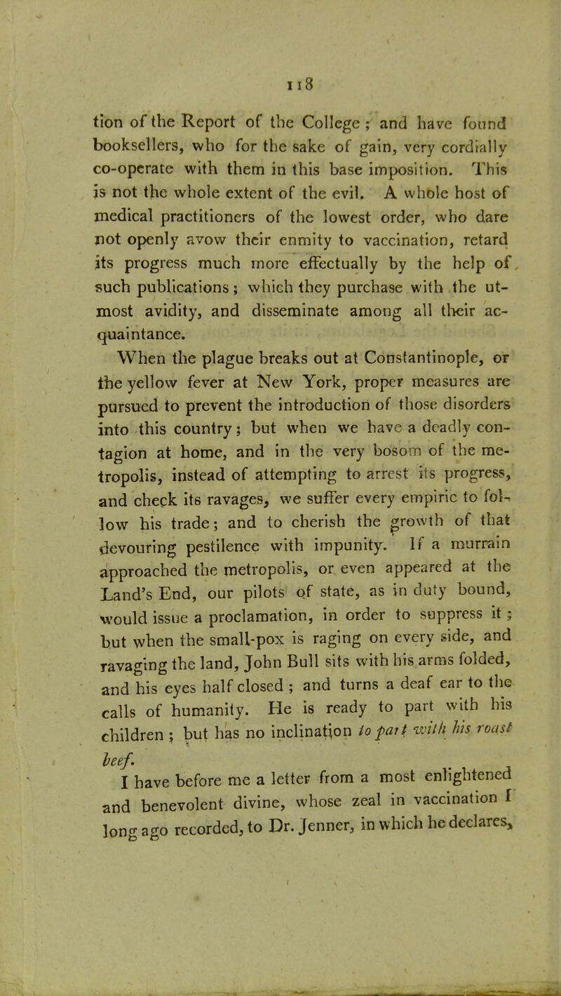 tion of the Report of the College; and have found booksellers, who for the sake of gain, very cordmlly co-operate with them in this base imposition. This is not the whole extent of the evil. A whole host of medical practitioners of the lowest order, who dare not openly avow their enmity to vaccination, retard its progress much more effectually by the help of such publications; which they purchase with the ut- most avidity, and disseminate among all tlieir ac- quaintance. When the plague breaks out at Constantinople, or the yellow fever at New York, proper measures are pursued to prevent the introduction of those disorders into this country; but when we have a deadly con- tagion at home, and in the very bosom of the me- tropolis, instead of attempting to arrest its progress, and check its ravages, we suffer every empiric to (oU low his trade; and to cherish the growth of that devouring pestilence with impunity. If a murrain approached the metropolis, or even appeared at the Land's End, our pilots of state, as in duty bound, would issue a proclamation, in order to suppress it; but when the small-pox is raging on every side, and ravaging the land, John Bull sits with his arms folded, and his eyes half closed ; and turns a deaf ear to the calls of humanity. He is ready to part with his children ; but has no inclination lofart with his roast leef. I have before me a letter from a most enlightened and benevolent divine, whose zeal in vaccination I long ago recorded, to Dr. Jenner, in which he declares.