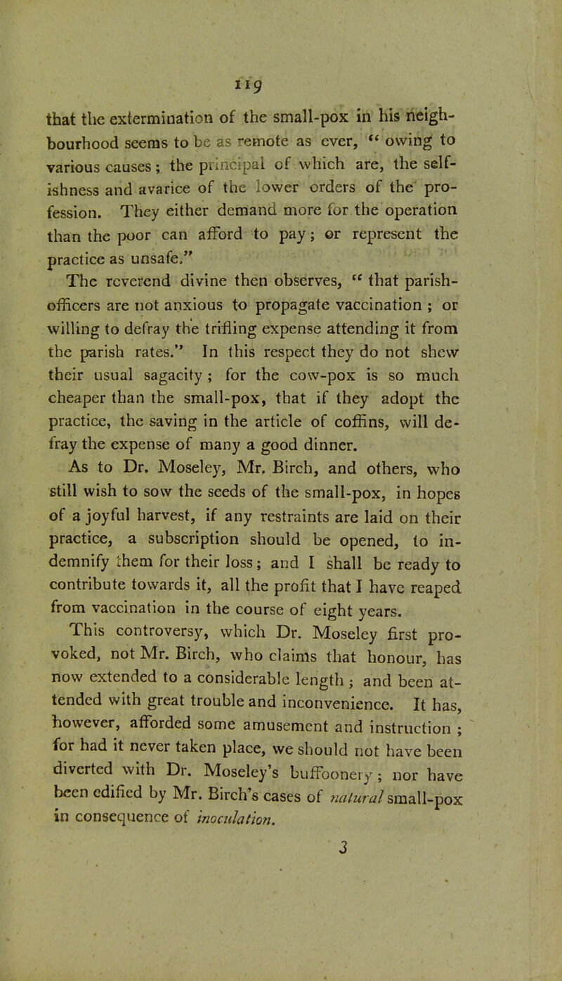 that the extermination of the small-pox in his neigh- bourhood seems to be as remote as ever, owing to various causes; the principal of which are, the self- ishness and avarice of the lower orders of the pro- fession. They either demand more for.the operation than the poor can afford to pay; or represent the practice as unsafe/' The reverend divine then observes,  that parish- officers are not anxious to propagate vaccination ; or willing to defray the trifling expense attending it from the parish rates. In this respect they do not shew their usual sagacity ; for the cow-pox is so much cheaper than the small-pox, that if they adopt the practice, the saving in the article of coffins, will de- fray the expense of many a good dinner. As to Dr. Moseley, Mr, Birch, and others, who still wish to sow the seeds of the small-pox, in hopes of a joyful harvest, if any restraints are laid on their practice, a subscription should be opened, to in- demnify them for their loss; and I shall be ready to contribute towards it, all the profit that I have reaped from vaccination in the course of eight years. This controversy, which Dr. Moseley first pro- voked, not Mr. Birch, who claims that honour, has now extended to a considerable length ; and been at- tended with great trouble and inconvenience. It has, however, afforded some amusement and instruction ; for had it never taken place, we should not have been diverted with Dr. Moseley's buffoonery; nor have been edified by Mr. Birch's cases of ^/^/wr^/small-pox in consequence of tnoculation. 3