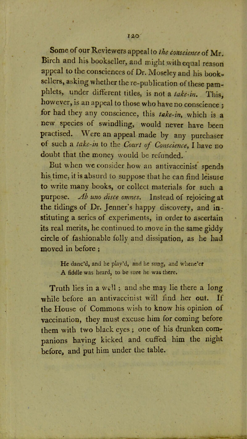 Some of our Reviewers appeal to the conscience of Mr. Birch and his bookseller, and might with equal reason appeal to the consciences of Dr. Moscley and his book^ sellers, asking whether the re-publication of these pam- phlets, under different titles, is not a take-in. This, however, is an appeal to those who have no conscience ; for had they any conscience, this tahe-iriy which is a new species of swindling, would never have been practised. Were an appeal made by any purchaser of such a take-in to the Court of Conscience, I have no doubt that the money would be refunded. But when we consider how an antivaccinist spends his time, it is absurd to suppose that he can find leisuie to write many books, or collect materials for such a purpose. Ah uno discs omnes. Instead of rejoicing at the tidings of Dr. Jenner's happy discovery, and in- stituting a series of experiments, in order to ascertain its real merits, he continued to move in the same giddy circle of fashionable folly and dissipation, as he had moved in before; He danc'd, and he play'd, and he sung, and whene'er A fiddle was heard, to be sure he was there. Truth lies in a will; and she may lie there a long while before an antivaccinist will find her out. If the House of Commons wish to know his opinion of vaccination, they must excuse him for coming before them with two black eyes ; one of his drunken com- panions having kicked and cuffed him the night before, and put him under the table.