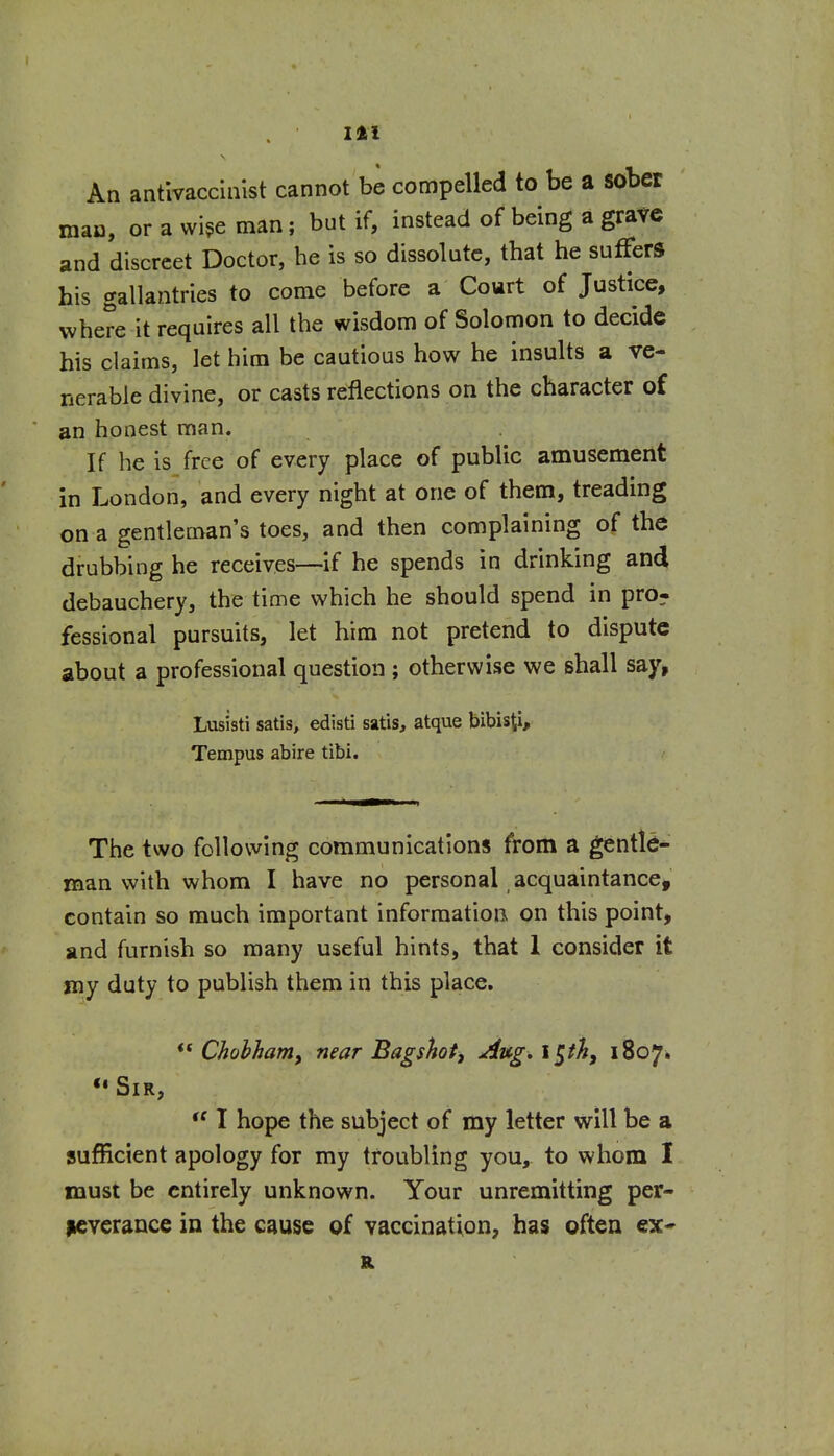 An antlvaccinist cannot be compelled to be a sober mao, or a wi^e man; but if, instead of being a grave and discreet Doctor, he is so dissolute, that he suffers his gallantries to come before a Court of Justice, where it requires all the wisdom of Solomon to decide his claims, let him be cautious how he insults a ve- nerable divine, or casts reflections on the character of an honest man. If he is free of every place of public amusement in London, and every night at one of them, treading on a gentleman's toes, and then complaining of the drubbing he receives—-if he spends in drinking and debauchery, the time which he should spend in pro^ fessional pursuits, let him not pretend to dispute about a professional question ; otherwise we shall say, Lusisti satis, edisti satis, atque bibisti, Tempus abire tibi. The two following communications from a gentle- man with whom I have no personal, acquaintance, contain so much important information on this point, and furnish so many useful hints, that 1 consider it my duty to publish them in this place. ** Chohham, near Bagshot, Aug, iph, 1807. ••Sir, I hope the subject of my letter will be a sufficient apology for my troubling you, to whom I must be entirely unknown. Your unremitting per- Kverance in the cause of vaccination, has often ex*