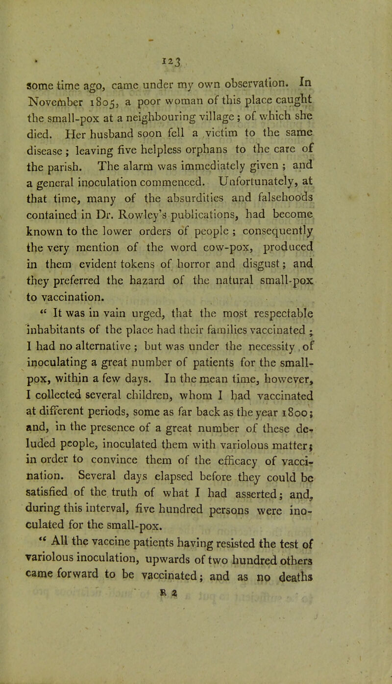 some time ago, came under my own observation. In November 1805, a poor woman of this place caught the small-pox at a neighbouring village; of. which she died. Her husband soon fell a victim to the same disease; leaving five helpless orphans to the care of the parish. The alarm was immediately given ; and a general inoculation commenced. Unfortunately, at that time, many of the absurdities and falsehoods contained in Dr. Rowley's publications, had become known to the lower orders of people ; consequently the very mention of the word cow-pox, produced in them evident tokens of horror and disgust; and they preferred the hazard of the natural small-gG|s;^ to vaccination. It was in vain urged, that the most respectable inhabitants of the place had their families vaccinated ; 1 had no alternative ; but was under the necessity .of inoculating a great number of patients for the small- pox, within a few days. In the mean time, however, I collected several children, whom I had vaccinated at different periods, some as far back as the year 1800; and, in the presence of a great number of these de^ luded people, inoculated them with variolous matter; in order to convince them of the efhcacy of vacci- nation. Several days elapsed before they could be satisfied of the, truth of what I had asserted; and, during this interval, five hundred persons were ino- culated for the small-pox. All the vaccine patients having resisted the test of variolous inoculation, upwards of two hundred others came forward to be vaccinated; and as no deaths