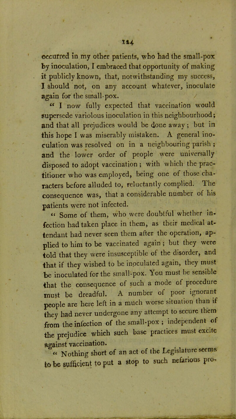 by inoculation, I embraced that opportunity of making it publicly known, that, notwithstanding ray success, I should not, on any account whatever, inoculate again for the small-pox. / I now fully expected that vaccination would supersede variolous inoculation in this neighbourhood; and that all prejudices would be done away ; but in this hope I was miserably mistaken. A general ino- culation was resolved on in a neighbouring parish ; and the lower order of people were universally disposed to adopt vaccination; with which the prac- titioner who was employed, being one of those cha- racters before alluded to, reluctantly complied. The consequence was, that a considerable number of his patients were not infected.  Some of them, who were doubtful whether in. fection had taken place in them, as their medical at- tendant had never seen them after the operation, ap- plied to him to be vaccinated again ; but they were told that they were insusceptible of the disorder, and ihat if they wished to be inoculated again, they must be inoculated for the small-pox. You must be sensible that the consequence of such a mode of procedure must be dreadful. A number of poor ignorant people are here left in a much worse situation than if they had never undergone any attempt to secure them from the infection of the smalLpox ; independent of the prejudice which such base practices must excite Rgainst vaccination. « Nothing short of an act of the Legislature seems tobesumcienttoput a stop to such nefarious pro-