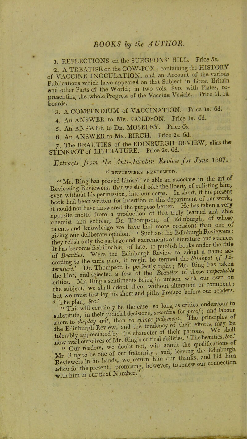 BOOKS by the AUTHOR. 1. REFLECTIONS on the SURGEONS* BILL. Price 5s. 2. A TREATISE on the COW-POX ; containing the HISTORY of VACCINE INOCULATION, and an Account of the various Publications which have appeared on that Subject in Great Britain and other Parts of the World 5 m two vols. 8vo. with Plates, re- presenting the whole Progress of the Vaccine Vesicle. Price ll. Is. boards. 3. A COMPENDIUM of VACCINATION. Price is. 6d. 4. An ANSWER to Mr. GOLDSON. Price Is. 6d. 5. Ah ANSWER to Dr. MOSELEY. Pnce 6s. 6. An ANSWER to Mr. BIRCH. Price 2s. 6d. 7 The BEAUTIES of the EDINBURGH REVIEW, ahas the STINKPOT of LITERATURE. Price 2s. 6d. Extracts from the Anti-Jacobin Review for June 1807. R-EVIEWERS REVIEWED. <' Mr Rino- has proved himself so able an associate in the art of Reviewing Reviewers, that we shall take the liberty of enlisting hira, even without his permission, into our corps. In short, if his present hook had been written for insertion in this department of our worK, it could not have answered the purpose better. He has taken a very apposite motto from a production of that truly learned and able chemist and scholar. Dr. Tl.ompson, of Edinburgh of whose talents and knowledge we have had more occasions than one ot Sg our deliberate^opinion. ' Such are the Edinburgh Reviewers: They relish only the garbage and excrements of literature and science Ks become fashionable, of late, to publish books under the trtJe oi Bemties. Were the Edinburgh Review to adopt a name ac- cording to the same plan, it might be termed the S^^^^P'^jf^l' Terature ' Dr. Thompson is perfectly right; Mr Ring has taken the lZ. andselected^ few of the Beauties of these respectable Suic Mr. Ring's sentiments being in unison with our own on Ssubiect we shall adopt them without alteration or comment: lut we mu^t first lay his short and pithy Preface before our readers. ' Tc^TW^'wilUertainly be the case, so long critics endeavour to substUule, in their judicial decisions, a.sert^on or Prof'>^-^^'^^^^^^ more to display wit, than to ^^'^ J'^'^^'^'f^JJ'^^^^^^ be the Edinburgh Review, and the tendency of then ^ffoits^iay be Mr R^ng to be one of our fraternity ; and, leaving J^'^i^j'^^f^ Mr. umg lu thanks, and bid mm Reviewers in his lianas, wc il^luiu . j^g^tion adieu for the present j promising, however, to lenew our •with him in our next Number. .