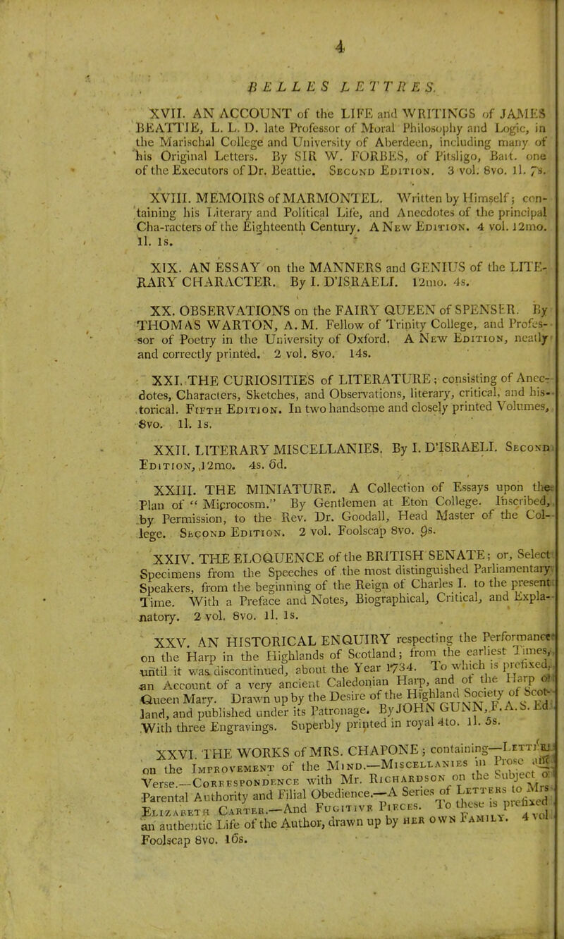 BELLES L ETTIIE S. XVII. AN ACCOUNT of the LIFE and WRITINGS of JAJMES BEATl'IE, L. L. D. lale Professor of Moral Philosopliy and Logic, in the Marischal College and University of Aberdeen, including many of ins Original Letters. By SIR W. FORBES, of Pitsljgo, Bait, one of the Executors of Dr. Beattie, Second Edit[on. 3 vol. 8vo. ll. 7s. XVIII. MEMOIRS of MARMONTEL. Written by Himself; con- taining his Literary and Political Life, and Anecdotes of the principal Cha-racters of the Eighteenth Century. A New Edition, 4 vol. J2mo. ll. is. ' • XIX. AN ESSAY on the MANNERS and GENIUS of the LITE- EARY CHARACTER. By I. D'lSRAELI. l2nio. 4s. XX. OBSERVATIONS on the FAIRY QUEEN of SPENSMR. By THOMAS WARTON, A. M. Fellow of Trinity College, and Profes- sor of Poetiy in the University of Oxford. A New Edition, neatly and correctly printed. 2 vol. 8vo, 14s. XXI. THE CURIOSITIES of LITERATURE; consisting of Anec- dotes, Characters, Sketches, and Observations, literary, critical, and his- torical. Fifth Edition. In two handsome and closely printed Volumes, 8vo. ll. Is. XXn. LITERARY MISCELLANIES. By I. D'ISRAELL Second. EditioNj ,l2mo. 4s. 6d. XXIII. THE MINIATURE. A Collection of Essays upon the. Plan of  Microcosm. By Gentlemen at Eton College. Inscribed, .by Permission, to the Rev. Dr. Goodall, Head Master of tlie Col- lege. Second Edition. 2 vol. Foolscap 8vo. ps. XXIV. THE ELOQUENCE of the BRITISH SENATE; or. Select Specimens from tlie Speeches of the most distinguished Parliamentary. Speakers, from the beginning of the Reign of Charles I. to the present Time. With a Preface and Notes^ Biographical, Critical, and Expla- natory. 2 vol. Bvo. ll. is. XXV AN HISTORICAL ENQUIRY respecting the Performance? on the Harp in the Highlands of Scotland; froni the earliest limes,- ^mtil it wa/discontinued, about the Year 1734. To winch .s prefixed an Account of a very ancieut Caledonian Harp and ot the Harp 0} Oueen Mary. Drawn up by the Desire of the H^g^an; Sociey of Scx)^ 3and, and published under its Patronage. By JOHN GUNN F. A.b. Ed .With three Engravings. Superbly printed in royal 4to. 11. 5s. XXVI THE WORKS of MRS. CHAPONE j containing--LETTi^]^ on the iMrROVEMENT of the M.nd.-Misceli-anies m P^o^.^ ;va| Verse.-CoKB.sPONDBNCE with Mr. VtVt^.kst Parental Authority and Filial Obedience.-.A Series of t^^^^^^^^ EnzA.ETH C^RTEK.-And Fug.tivePif.ces. ^o^^^^«^;;P'^f;;j an authentic Life of the Author, drawn up by her own Famili. 4 ^ol Foolscap 8vo. l6s.