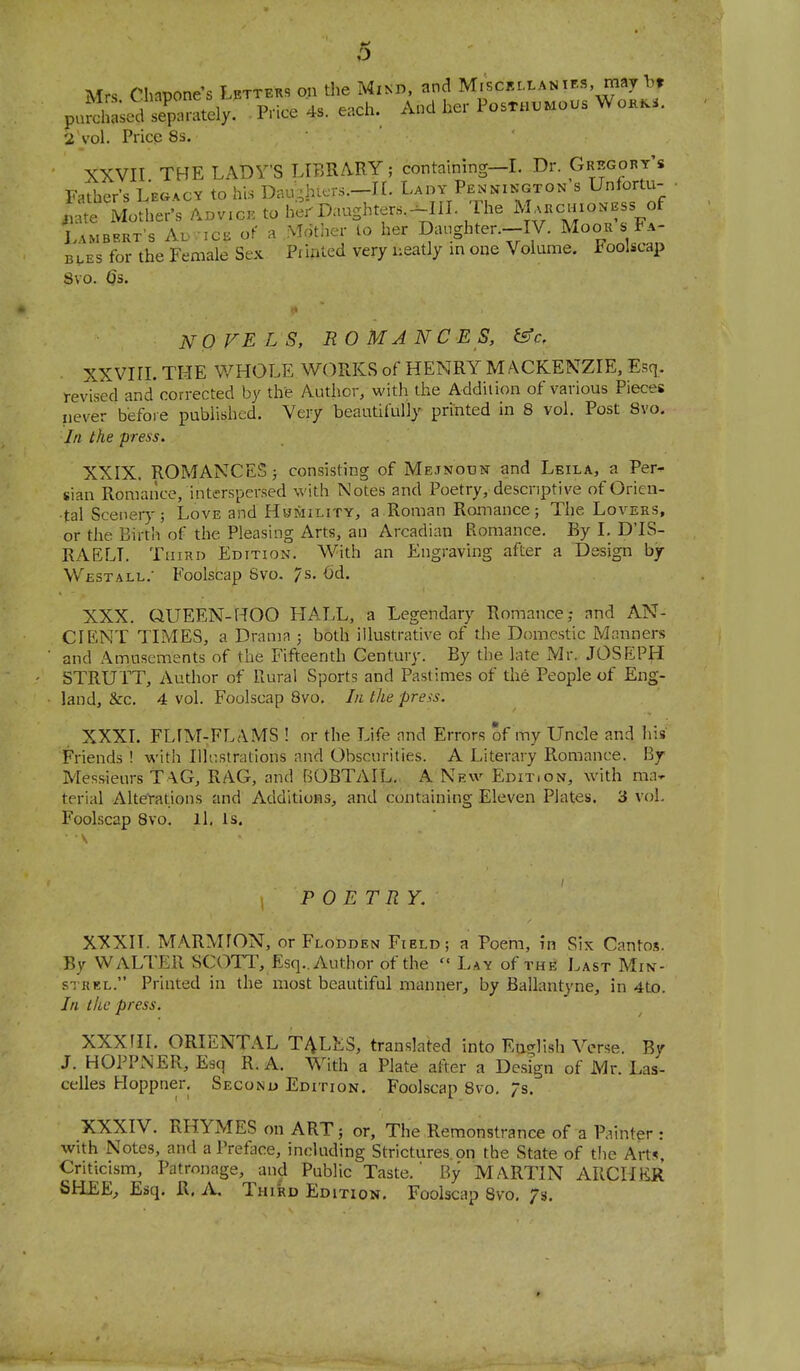 Mrs Cliapone-s Lettehs on tlie Mind, and MiscBixANits, may I., p„S;ed ip°ately. Price 4s. «,ch. And her Posthumous W„»Ki. 2 vol. Price 8s. ■ ' XXVII THE LADY'S LIBRARY; containing-L Dr. Gregory's Father's Legacy to his Daughters.—II. Lady Pennington s Unfortu- Modfer's to be^ Daughters.^III. The M-----,f Lambert's Avic^ of a Mother lo her Danghten-IV. Moou s Fa- bles for the Female Sex Pf inled very neatly in one Volume. Foolscap Svo. Qs. NO FE LS, RO MA N C E S, t^c, ■ XXVIII. THE V/HOLE WORKS of HENRY MACKENZIE, Esq, revised and corrected by the Author, with the Addition of various Pieces never before published. Very beantifully printed in 8 vol. Post Svo. Ill the press. XXIX. ROMANCES; consisting of Mejnoun and Leila, a Per- sian Romance, interspersed with Notes and Poetry, descriptive of Orien- tal Scenery; Love and Hwmility, a Roman Romance; The Lovers, or the Birth of the Pleasing Arts, an Arcadian Romance. By I. D'lS- RAELT. TiiiKi) Edition. With an Engraving after a Design by Westall.' Foolscap Svo. 7s- 6d. XXX. QUEEN-HOO HALL, a Legendary Romance; and AN- CIENT TIMES, a Drama ; both illustrative of the Domestic Manners and Amusements of the Fifteenth Century. By the late Mr. JOSEPJi STRUTT, Author of Rural Sports and Pastimes of the People of Eng- land, &c. 4 vol. Foolscap 8vo. In the preas. XXXI. FLIM-FLAMS ! or the Life and Errors of my Uncle and his Friends ! with Illr.strations and Obscurities. A Literary Romance. By Messieurs TAG, RAG, and BOBTAIL.., A New Edit.on, with ma- terial Alterations and Additions, and containing Eleven Plates. 3 vol. Foolscap Svo. ll, Is. POETRY. XXXII. MARMION, or Flodden Field; a Poem, in Six Cantos. By WALTER SCOTT, Esq.. Author of the Lay of the Last Min- STRKL. Printed in the most beautiful manner, by Ballantyne, in 4tD. In the press. XXXHI. ORIENTAL T4LES, translated into English Averse. By J. HOPPNER, Esq R. A. With a Plate after a Design of Mr. Las- celles Ploppner. Seconu Edition. Foolscap Svo. Js. XXXIV. RHYMES on ART; or. The Remonstrance of a Painter : with Notes, and a Preface, including Strictures.on the State of the Arts, Criticism, Patronage, and Public Taste.' By MARTIN ARCILER SH-EE, Esq. R. A, TwibD Edition. Foolscap Svo, /s.