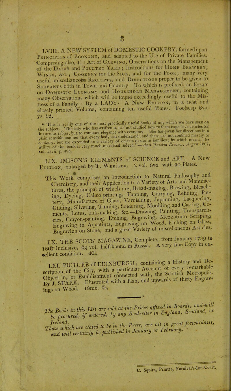 LVIII. A NE'V SYSTEM of DOMESTIC COOKERY, formed upon PuiNCii'LEs of Economy, and adapU^l to the Use of Piivate Families. Comprising also, t' Art of Cauving, Observations on the Management of the DaTky and Poultry Yard ; Instructions for Home BitiiWEitY, Winks, &c ; Cookkry tor the Sick, and for the Poor; many very useful miscellaneo'Bs Recijipts, and Directions proper to be given to Servants both in Town and Country. To vhich is prelixed, an Essay on Domestic Economy and IIousEHOLn Management, containing many Observations Avhich will be found exceedingly useful to the Mis- tress of a Family. By a LADY. A New Edition, in a neat and closely printed Volume, containing ten useful Plates. Foolscap 8vo. 7s. t)d. « This is re<tUv one of the most practically useful books of any which we have spcn on the subiect TVic lady who has wriften it, ha.< not studied how to form exeensive articles for lxurioi.s tables, but to combine elegance with economy. She has S'vcn lier directions m a n ■ an ensible manner that every body can understand; and these are not confined merely to rXvv mt are extended to a variety of objects in use in families; by which means, the ml^^^v'of the b^^^^^^^^^ much incre^d inked.'R'^k^, August 1807. vol. xxvii. p. 433. , LIX IMISON'S ELEMENTS of SCIENCE and ART. A Ni;w Edition, enlarged by T. Webster. 2 vol. 8vo. with 30 Plates. This Work^ comprises an Introduction to Natural Philosophy and Chemistry, and their Application to a Variety of Arts and Manutac- tures, the principal of which are. Bread-making, Brewmg, bleach- in? Dyeing, Calico printing. Tanning, Currying, Rehning, Pot- tery Manufacture of Glass, Varnishing, Japanning, Lacquermg, Gildircr, Silvering, Tinning, Soldering, Moulding and Casting, Ce- ments Lutes, Juk-making, &c.-Drawing. Pamtmg. Transparen- cies. Crayon-painting, Etching, Engraving, Mezzotmto Scrapuig, Engraving in Aquarinta, Engraving on Wood, Etching on Gla,.s, Enfravinl on Stone, ..nd a g?eat Variety of miscellaneous Articles. T Y THE SCOTS' MAGAZINE, Complete, from January 1739 t» 3 80>iclusive, 69 vol. half-bound in Russia. A very fine Copy in e^- •ellent condition. 'lOl. T XI PICTURE of EDINBURGH ; containing a History and De. • . n nf the Citv with a particular Account of every lemarkable SShi o^^^^^^^^^^^^^^^ connected with. tl.e S-tt^h Metropo By J STARK. Illustrated with a Plan, and upwards ot thirty Eng. av- ings on Wood. iSmo. 6s. C. squire, Printer, Furnival's-l'in-Conrt.