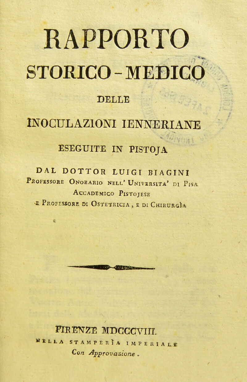 RAPPORTO STORICO-MEBIC0 DELLE INOCULAZIONI lENNERIANE ESEGUITE IN PISTOJA DAL DOTTOR LUIGI BIAGINI Pi^0FESS0IlE Onorario nell' Università' di Pisa Accademico Pistojese •E PrOFESÌORE di OsTE'JKlCiA , E DI ChIRURgU FIRENZE MBCCCVTir. ti-A STAMPERÌA I M P E R I A t.I Con Approvazione »