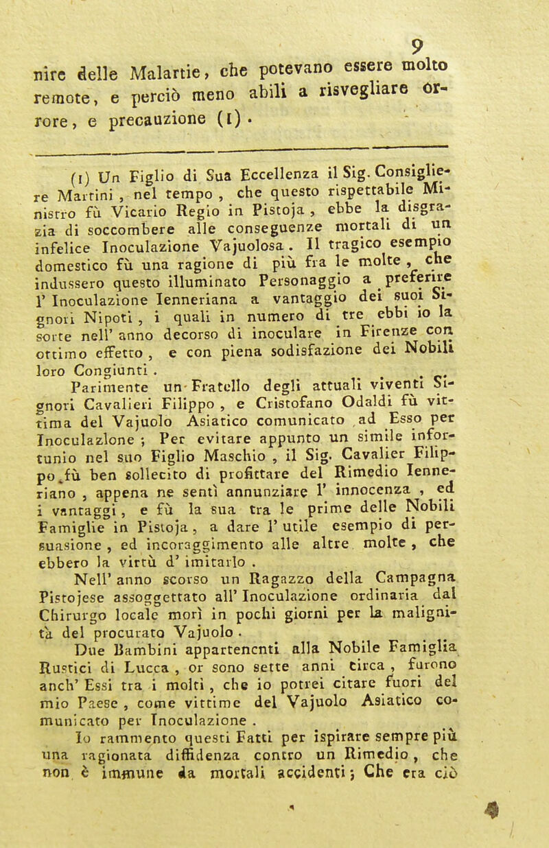 nire delle Malartie, che potevano essere molto remote, e perciò meno abili a risvegliare Or- rore, e precauzione (l) . (I) Un Figlio di Sua Eccellenza il Sig. Consiglie- re Martini , nel tempo , che questo rispettabile Mi- nisrio fu Vicario Regio in Pistoja , ebbe la disgra- zia di soccombere alle conseguenze mortali di un infelice Inoculazione Vajuolosa . Il tragico esempio domestico fu una ragione di più fra le molte , che indussero questo illuminato Personaggio a preferire r Inoculazione lenneriana a vantaggio dei suoi Si- gnori Nipoti , i quali in numero di tre ebbi io la sorte neir anno decorso di inoculare in Firenze con ottimo effetto , e con piena sodisfazione dei Nobili loro Congiunti . . . Parimente un-Fratello degli attuali viventi Si- gnori Cavalieri Filippo , e Cristofano Odaldi in vit- tima del Vajuolo Asiatico comunicato ad Esso per Inoculazione ; Per evitare appunto un simile infor- tunio nel suo Figlio Maschio , il Sig. Cavalier Filip- po ^fù ben sollecito di profittare del Rimedio lenne- riano , appena ne sentì annunziare 1' innocenza , ed i vantaggi, e fu la sua tra le prime delle Nobili Famiglie in Pistoja, a dare 1' utile esemplo di per- suasione , ed incoraggimento alle altre molte, che ebbero la virtù d' imitarlo . Neil' anno scorso un Ragazzo della Campagna Pistoiese assoggettato all'Inoculazione ordinaria dal Chirurgo locale morì in pochi giorni per la maligni- tà del procurato Vajuolo . Due Bambini appartenenti alla Nobile Famiglia Rustici di Lucca , or sono sette anni circa , furono anch' Essi tra i molti , che io potrei citare fuori del mio Paese, come vittime del Vajuolo Asiatico co- municato per Inoculazione . Io rammento questi Fatti per ispirare sempre pili una ragionata diffidenza contro un Rimedio, che non è imfliune da moitali accidenti j Che era ciò