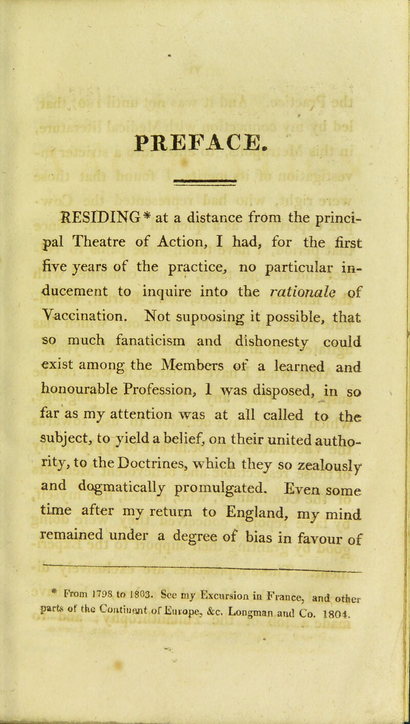 PREFACE. RESIDING * at a distance from the princi- pal Theatre of Action, I had, for the first five years of the practice, no particular in- ducement to inquire into the rationale of Vaccination. Not supoosing it possible, that so much fanaticism and dishonesty could exist among the Members of a learned and honourable Profession, 1 was disposed, in so far as my attention was at all called to the subject, to yield a belief, on their united autho- rity, to the Doctrines, which they so zealously and dogmatically promulgated. Even some time after my return to England, my mind remained under a degree of bias in favour of * From 1798 to 1803. See my Excursion in France, and oth part* of the Continent of Europe, &c. Longman and Co. 1804.