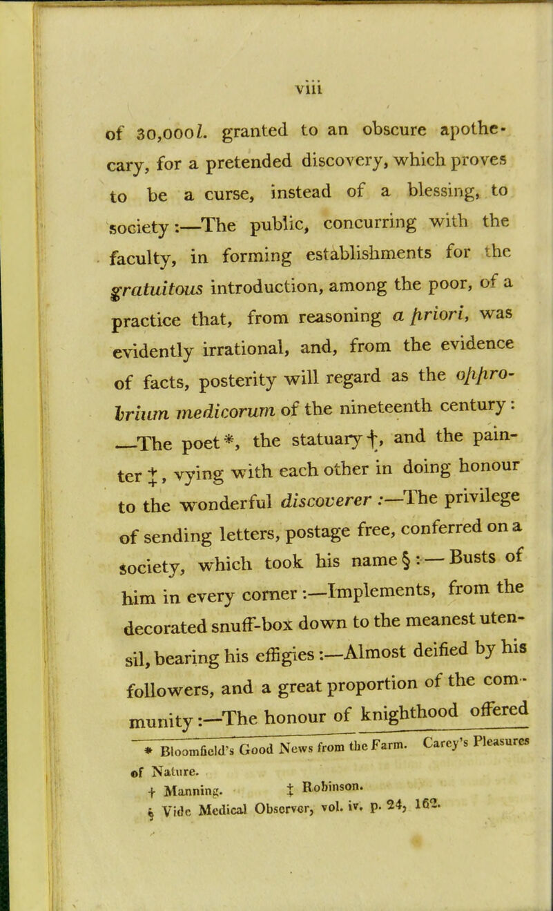 of 30,0001, granted to an obscure apothe- cary, for a pretended discovery, which proves to be a curse, instead of a blessing, to society:—The public, concurring with the faculty, in forming establishments for the gratuitous introduction, among the poor, of a practice that, from reasoning a {triori, was evidently irrational, and, from the evidence of facts, posterity will regard as the oftftro- Irium medicorum of the nineteenth century: —The poet*, the statuaryf, and the pain- ter X, vying with each other in doing honour to the wonderful discoverer :—The privilege of sending letters, postage free, conferred on a society, which took his name § :— Busts of him in every corner -.—Implements, from the decorated snuff-box down to the meanest uten- sil, bearing his effigies -.-Almost deified by his followers, and a great proportion of the com - munity :-The honour of knighthood offered -Vi^^rTG^d News fro^The Farm. Carey's Pleasures of Nature. + Manning. t Robinson. § Vide Medical Observer, vol. iv. p. 24, 162.